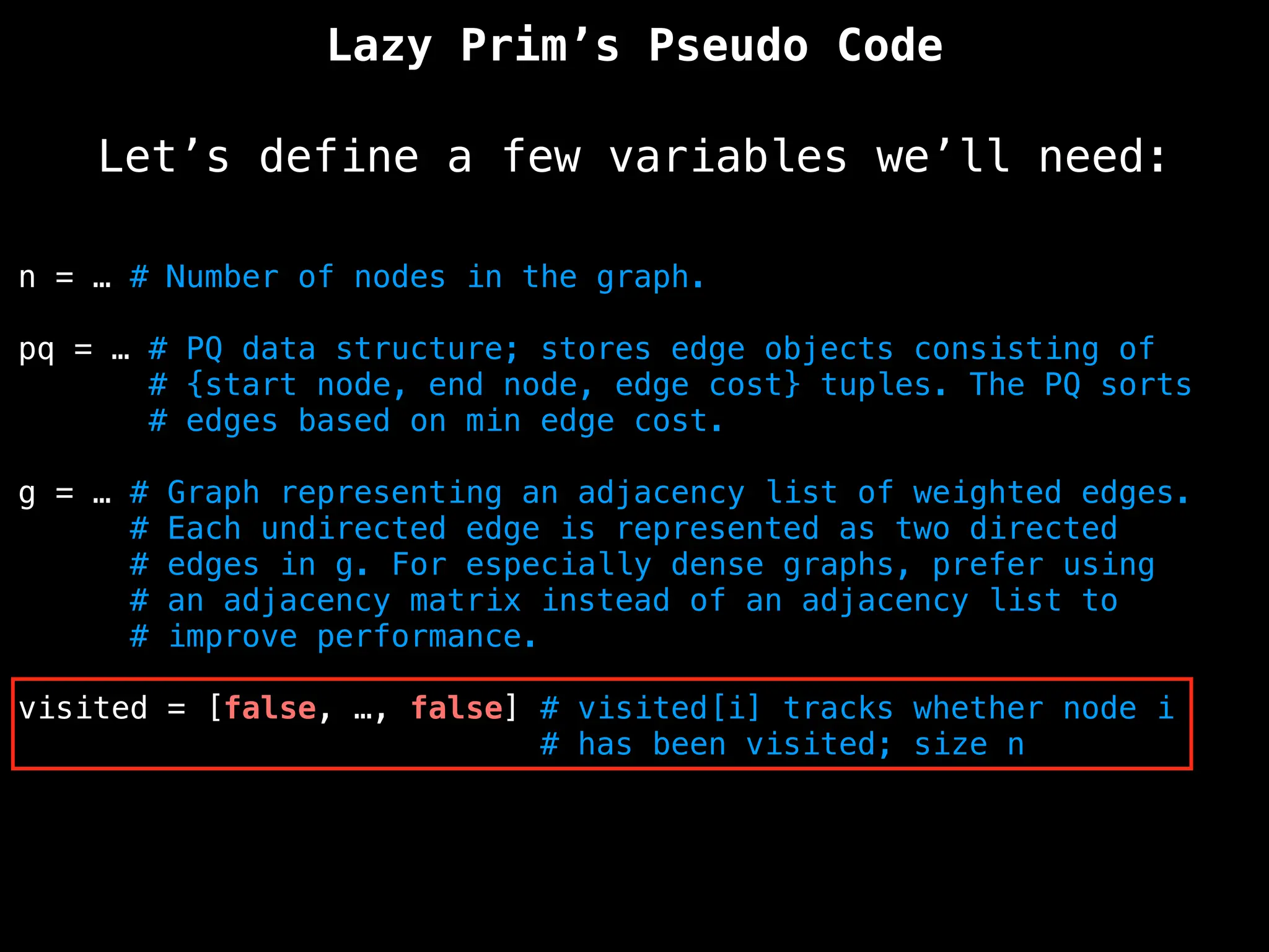 Lazy Prim’s Pseudo Code
Let’s define a few variables we’ll need:
n = … # Number of nodes in the graph.
pq = … # PQ data structure; stores edge objects consisting of
# {start node, end node, edge cost} tuples. The PQ sorts
# edges based on min edge cost.
g = … # Graph representing an adjacency list of weighted edges.
# Each undirected edge is represented as two directed
# edges in g. For especially dense graphs, prefer using
# an adjacency matrix instead of an adjacency list to
# improve performance.
visited = [false, …, false] # visited[i] tracks whether node i
# has been visited; size n
 