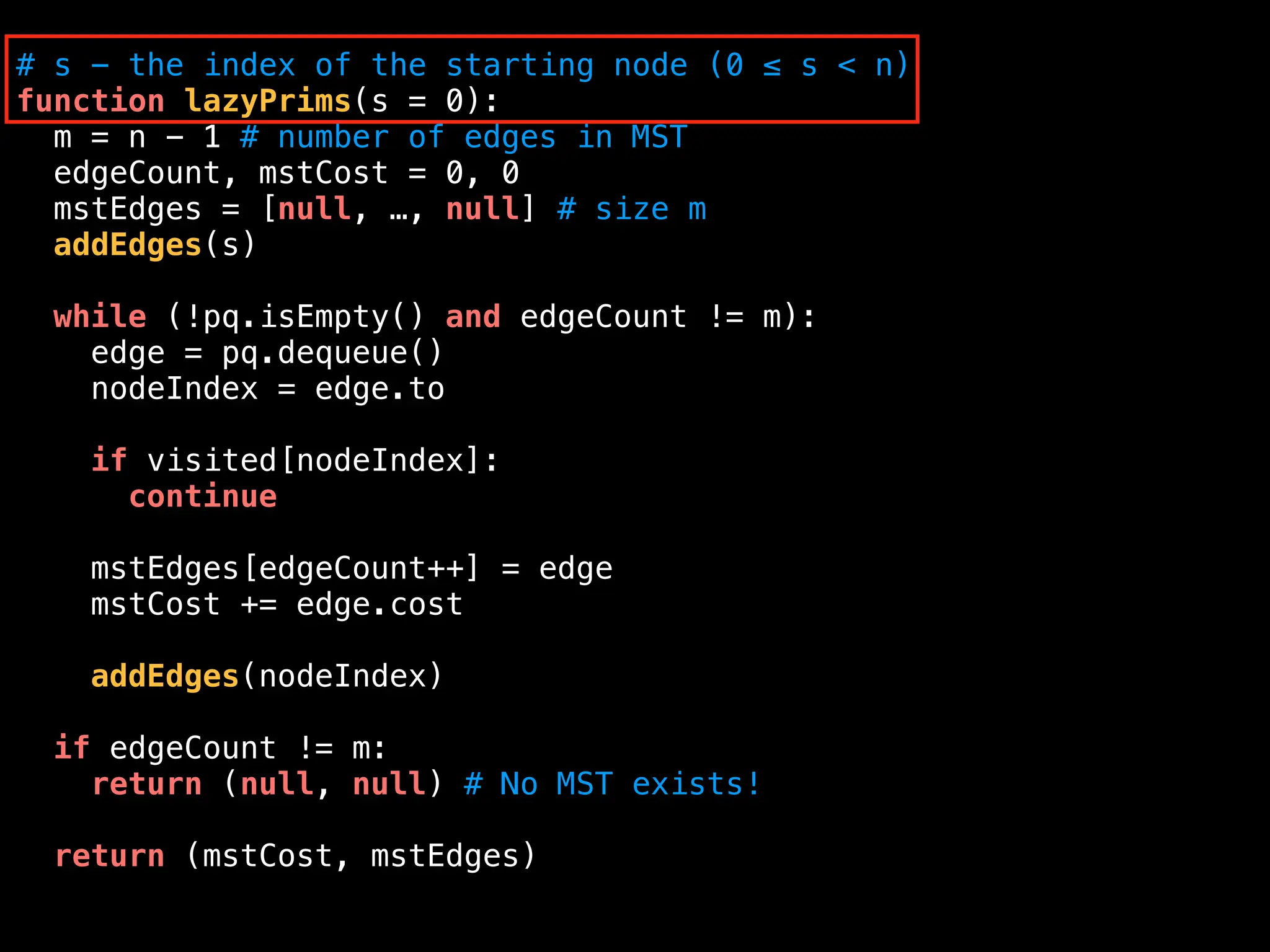 # s - the index of the starting node (0 ≤ s < n)
function lazyPrims(s = 0):
m = n - 1 # number of edges in MST
edgeCount, mstCost = 0, 0
mstEdges = [null, …, null] # size m
addEdges(s)
while (!pq.isEmpty() and edgeCount != m):
edge = pq.dequeue()
nodeIndex = edge.to
if visited[nodeIndex]:
continue
mstEdges[edgeCount++] = edge
mstCost += edge.cost
addEdges(nodeIndex)
if edgeCount != m:
return (null, null) # No MST exists!
return (mstCost, mstEdges)
 
