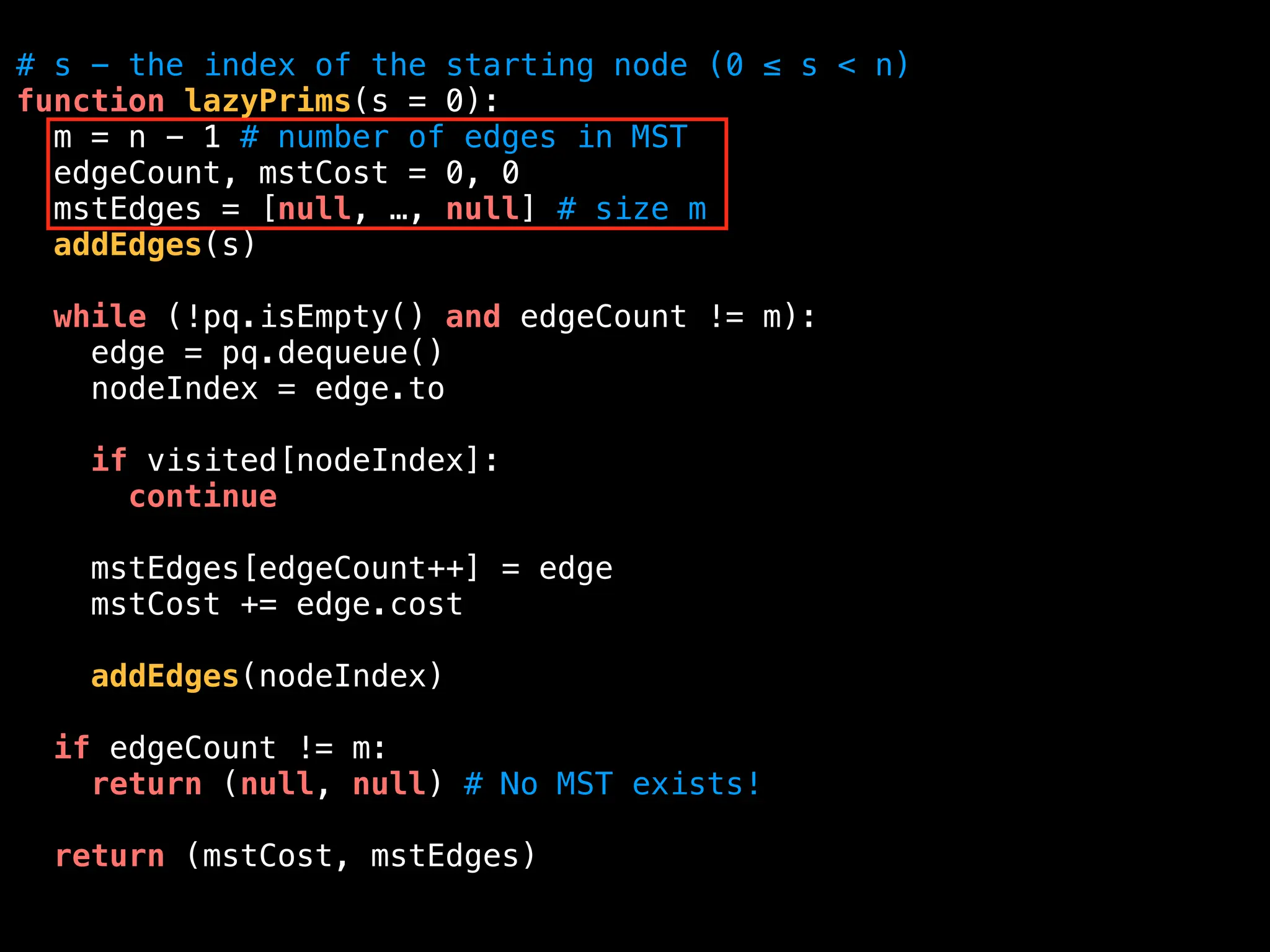 # s - the index of the starting node (0 ≤ s < n)
function lazyPrims(s = 0):
m = n - 1 # number of edges in MST
edgeCount, mstCost = 0, 0
mstEdges = [null, …, null] # size m
addEdges(s)
while (!pq.isEmpty() and edgeCount != m):
edge = pq.dequeue()
nodeIndex = edge.to
if visited[nodeIndex]:
continue
mstEdges[edgeCount++] = edge
mstCost += edge.cost
addEdges(nodeIndex)
if edgeCount != m:
return (null, null) # No MST exists!
return (mstCost, mstEdges)
 