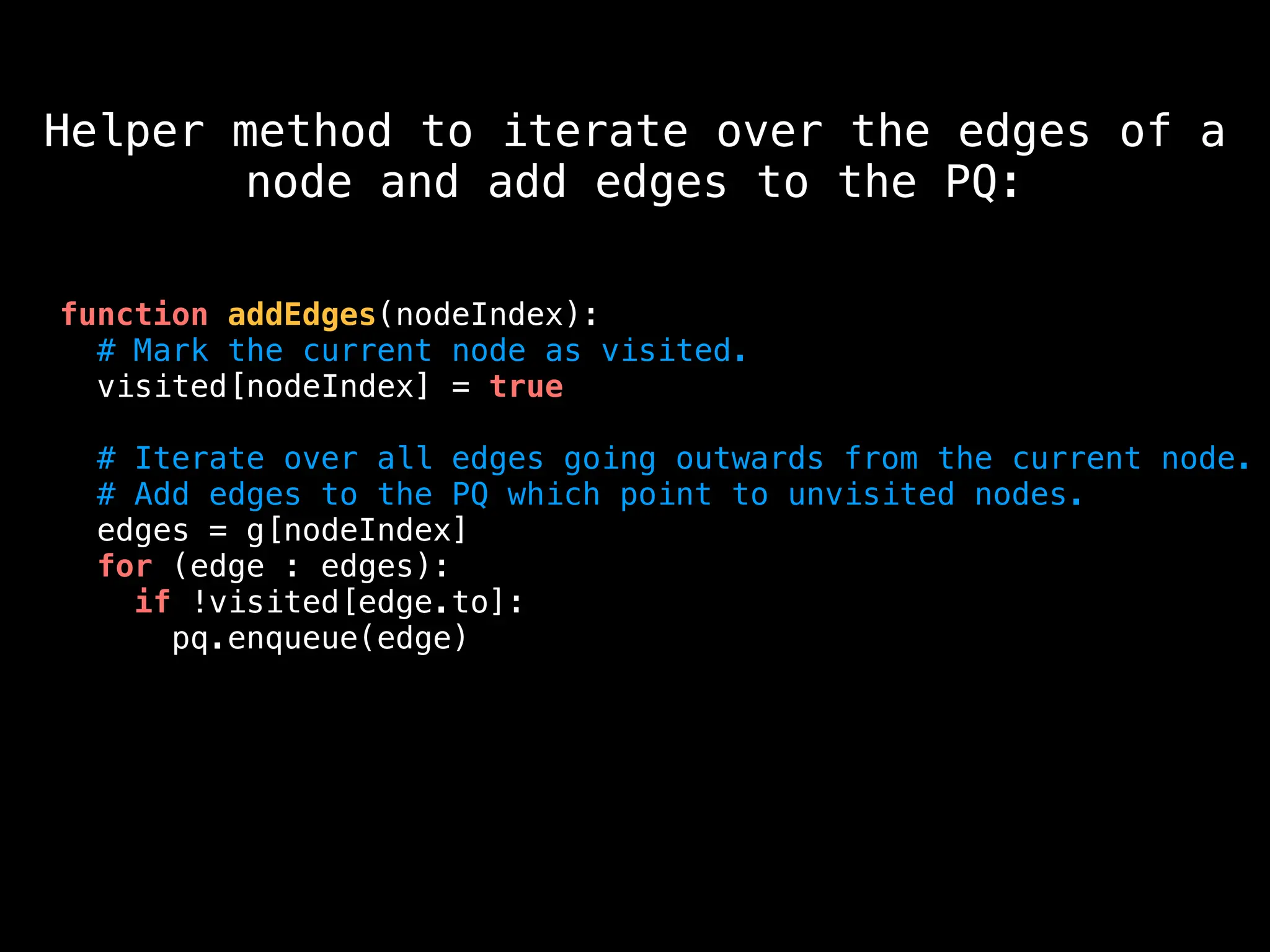 function addEdges(nodeIndex):
# Mark the current node as visited.
visited[nodeIndex] = true
# Iterate over all edges going outwards from the current node.
# Add edges to the PQ which point to unvisited nodes.
edges = g[nodeIndex]
for (edge : edges):
if !visited[edge.to]:
pq.enqueue(edge)
Helper method to iterate over the edges of a
node and add edges to the PQ:
 