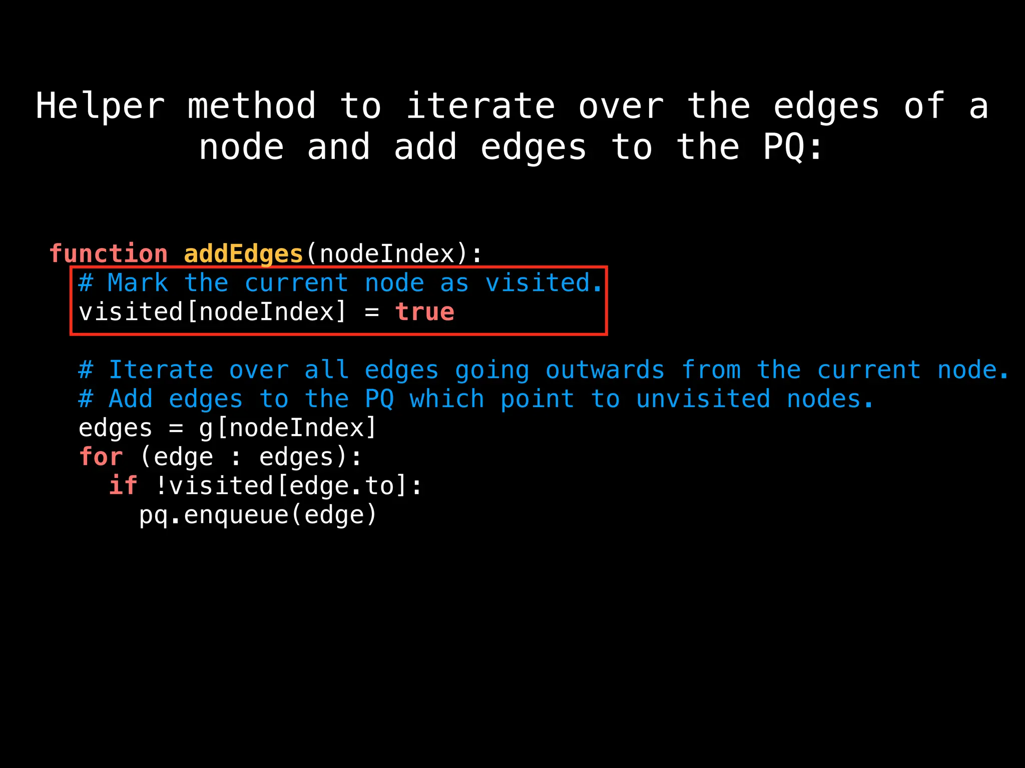 function addEdges(nodeIndex):
# Mark the current node as visited.
visited[nodeIndex] = true
# Iterate over all edges going outwards from the current node.
# Add edges to the PQ which point to unvisited nodes.
edges = g[nodeIndex]
for (edge : edges):
if !visited[edge.to]:
pq.enqueue(edge)
Helper method to iterate over the edges of a
node and add edges to the PQ:
 