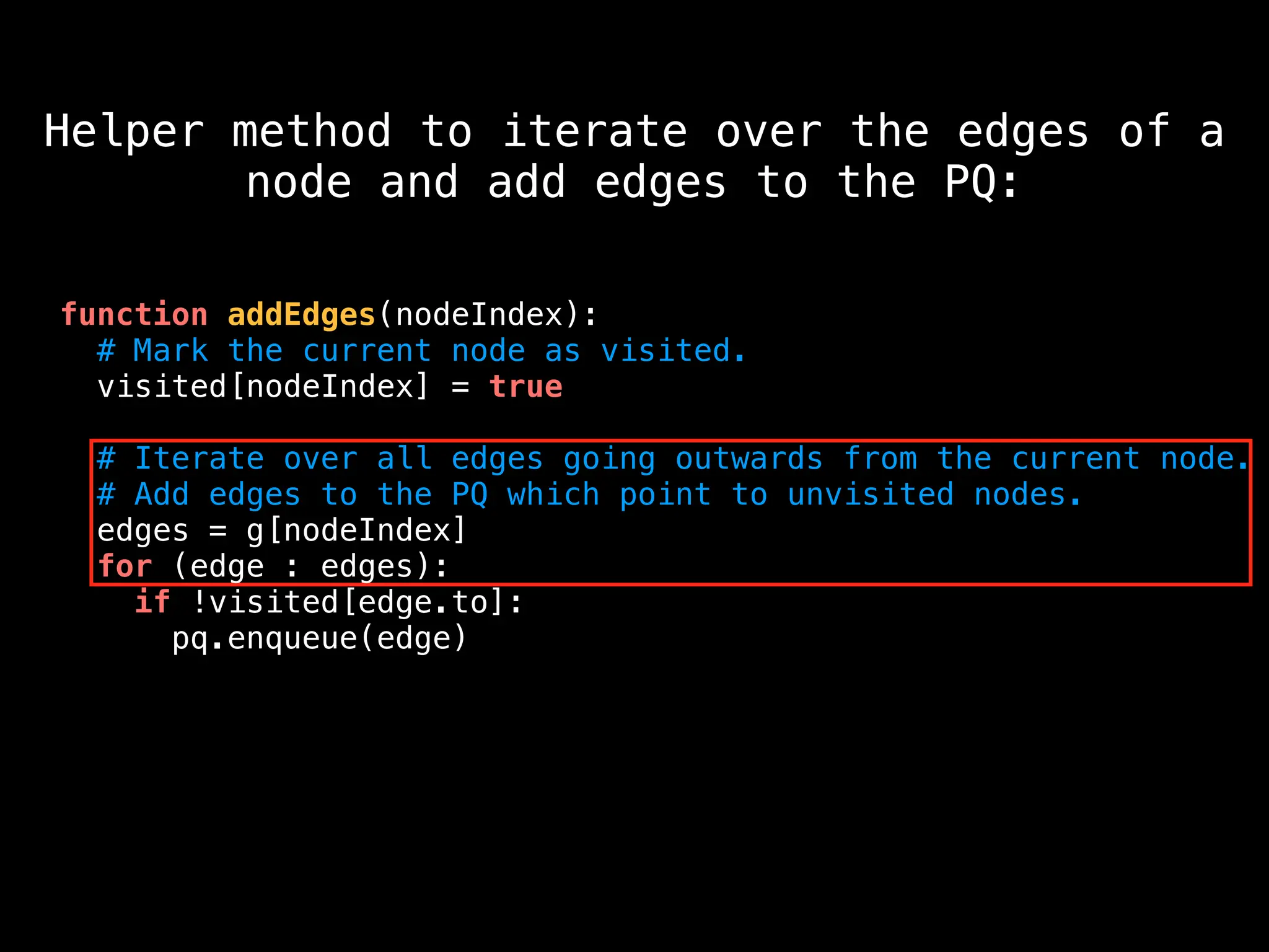 function addEdges(nodeIndex):
# Mark the current node as visited.
visited[nodeIndex] = true
# Iterate over all edges going outwards from the current node.
# Add edges to the PQ which point to unvisited nodes.
edges = g[nodeIndex]
for (edge : edges):
if !visited[edge.to]:
pq.enqueue(edge)
Helper method to iterate over the edges of a
node and add edges to the PQ:
 