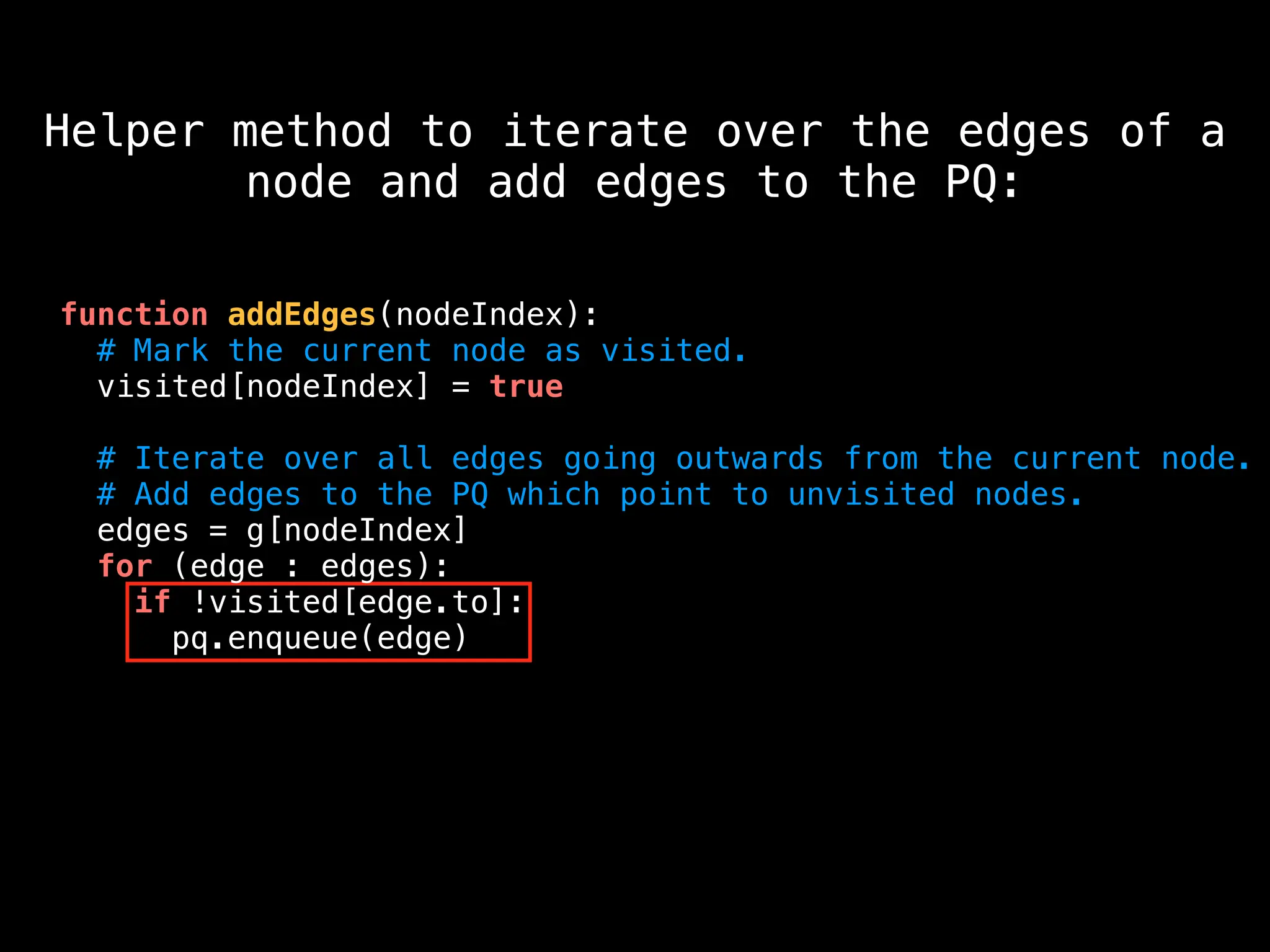 function addEdges(nodeIndex):
# Mark the current node as visited.
visited[nodeIndex] = true
# Iterate over all edges going outwards from the current node.
# Add edges to the PQ which point to unvisited nodes.
edges = g[nodeIndex]
for (edge : edges):
if !visited[edge.to]:
pq.enqueue(edge)
Helper method to iterate over the edges of a
node and add edges to the PQ:
 