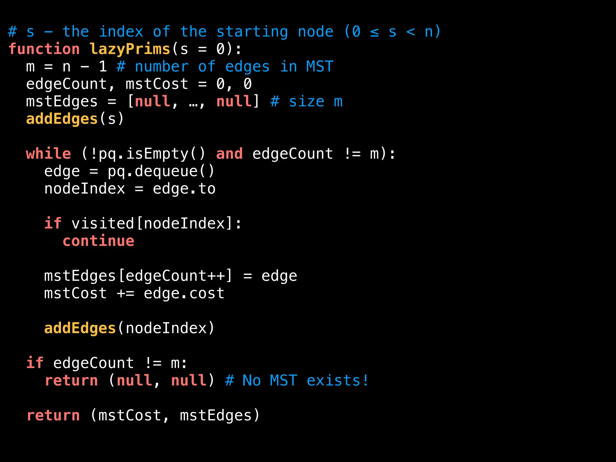 # s - the index of the starting node (0 ≤ s < n)
function lazyPrims(s = 0):
m = n - 1 # number of edges in MST
edgeCount, mstCost = 0, 0
mstEdges = [null, …, null] # size m
addEdges(s)
while (!pq.isEmpty() and edgeCount != m):
edge = pq.dequeue()
nodeIndex = edge.to
if visited[nodeIndex]:
continue
mstEdges[edgeCount++] = edge
mstCost += edge.cost
addEdges(nodeIndex)
if edgeCount != m:
return (null, null) # No MST exists!
return (mstCost, mstEdges)
 
