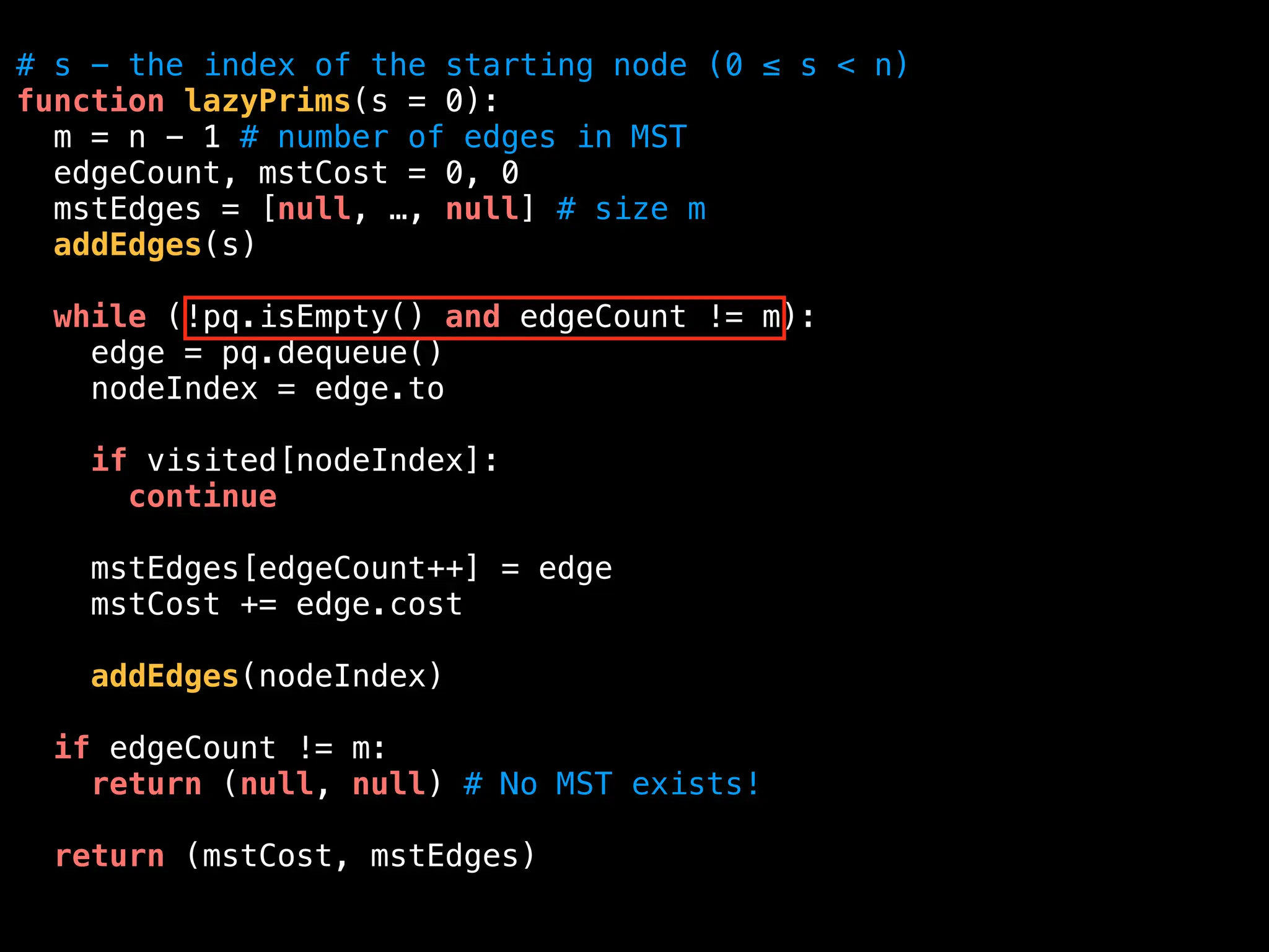 # s - the index of the starting node (0 ≤ s < n)
function lazyPrims(s = 0):
m = n - 1 # number of edges in MST
edgeCount, mstCost = 0, 0
mstEdges = [null, …, null] # size m
addEdges(s)
while (!pq.isEmpty() and edgeCount != m):
edge = pq.dequeue()
nodeIndex = edge.to
if visited[nodeIndex]:
continue
mstEdges[edgeCount++] = edge
mstCost += edge.cost
addEdges(nodeIndex)
if edgeCount != m:
return (null, null) # No MST exists!
return (mstCost, mstEdges)
 