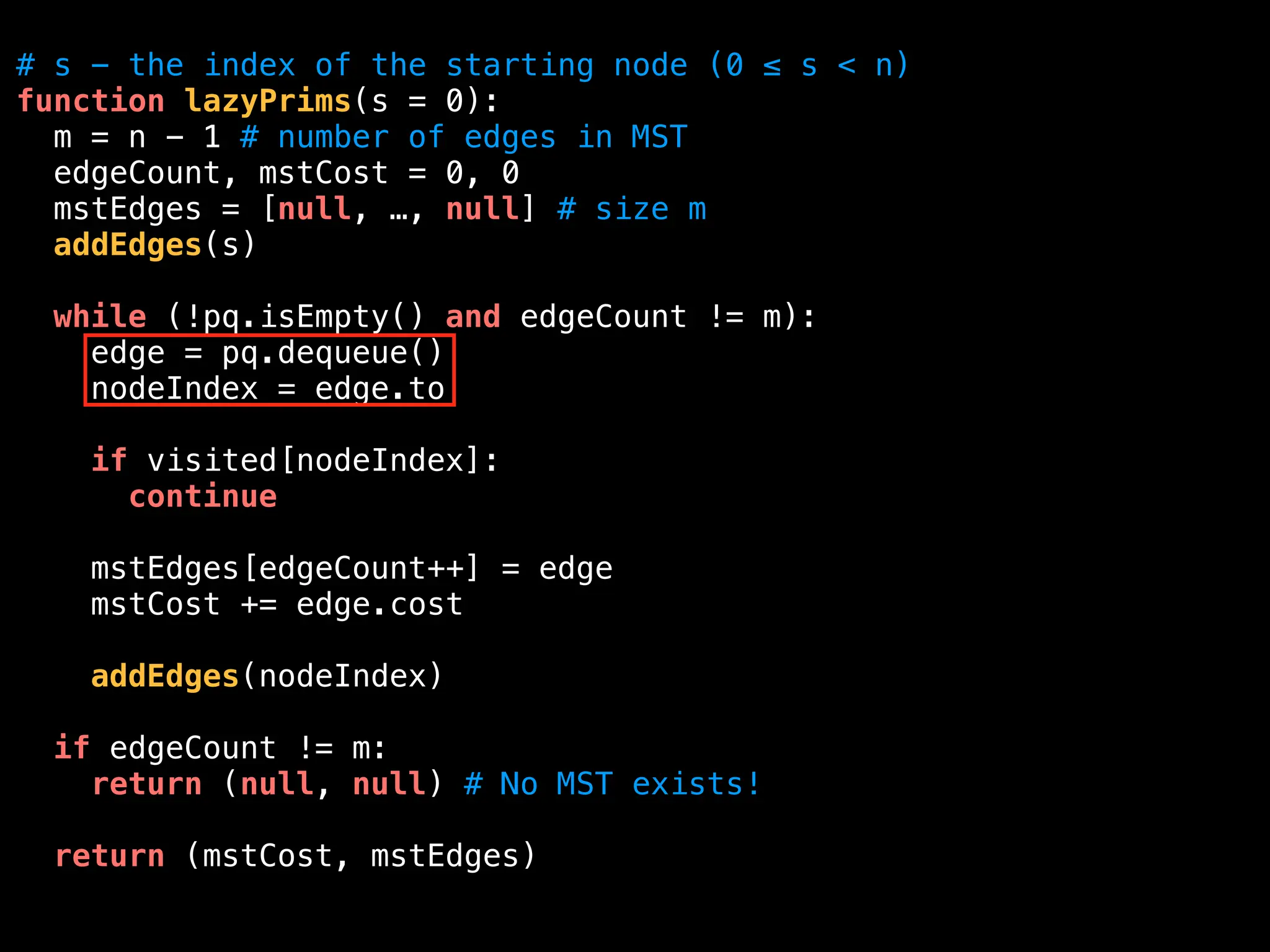 # s - the index of the starting node (0 ≤ s < n)
function lazyPrims(s = 0):
m = n - 1 # number of edges in MST
edgeCount, mstCost = 0, 0
mstEdges = [null, …, null] # size m
addEdges(s)
while (!pq.isEmpty() and edgeCount != m):
edge = pq.dequeue()
nodeIndex = edge.to
if visited[nodeIndex]:
continue
mstEdges[edgeCount++] = edge
mstCost += edge.cost
addEdges(nodeIndex)
if edgeCount != m:
return (null, null) # No MST exists!
return (mstCost, mstEdges)
 