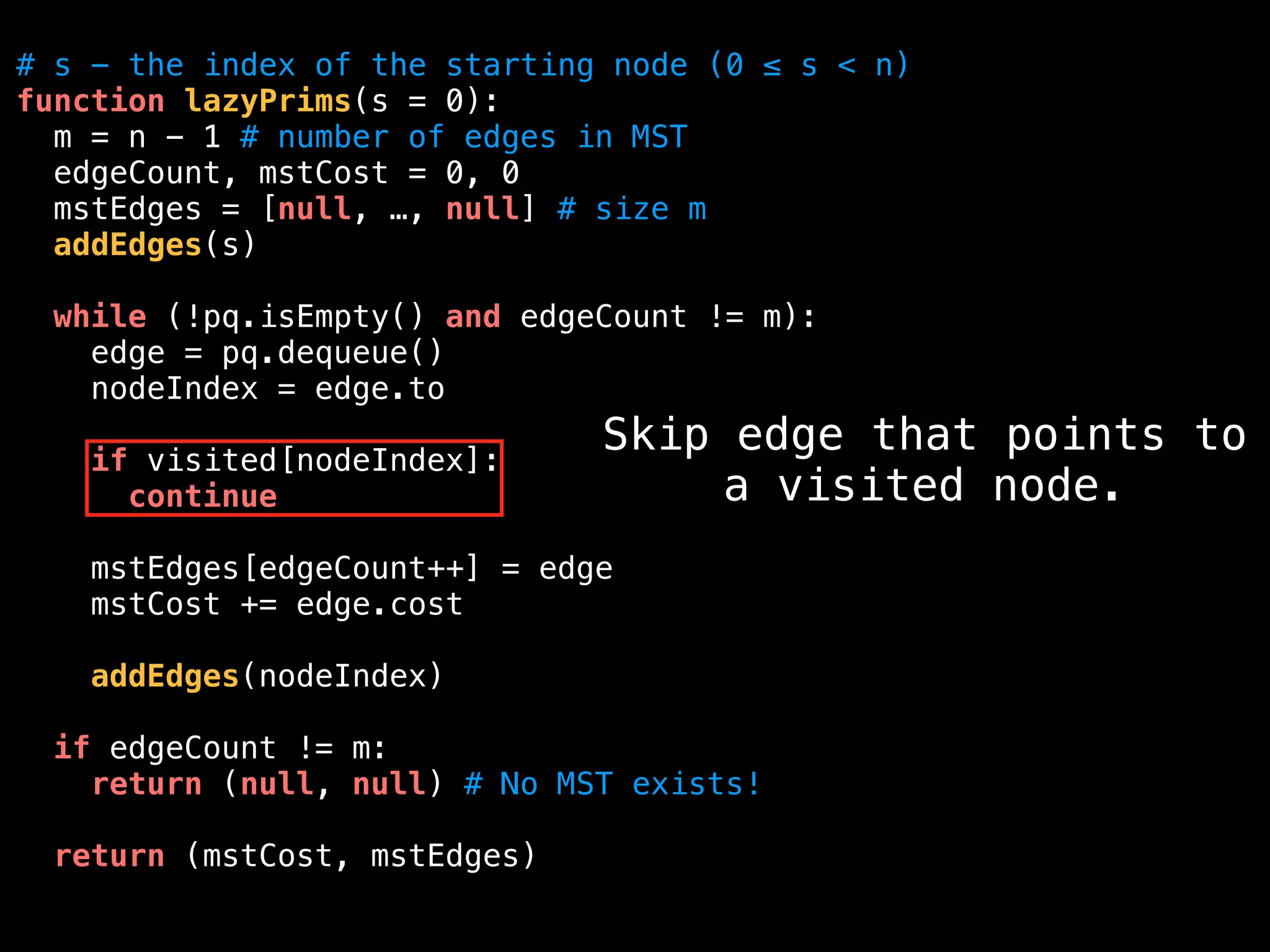 # s - the index of the starting node (0 ≤ s < n)
function lazyPrims(s = 0):
m = n - 1 # number of edges in MST
edgeCount, mstCost = 0, 0
mstEdges = [null, …, null] # size m
addEdges(s)
while (!pq.isEmpty() and edgeCount != m):
edge = pq.dequeue()
nodeIndex = edge.to
if visited[nodeIndex]:
continue
mstEdges[edgeCount++] = edge
mstCost += edge.cost
addEdges(nodeIndex)
if edgeCount != m:
return (null, null) # No MST exists!
return (mstCost, mstEdges)
Skip edge that points to
a visited node.
 