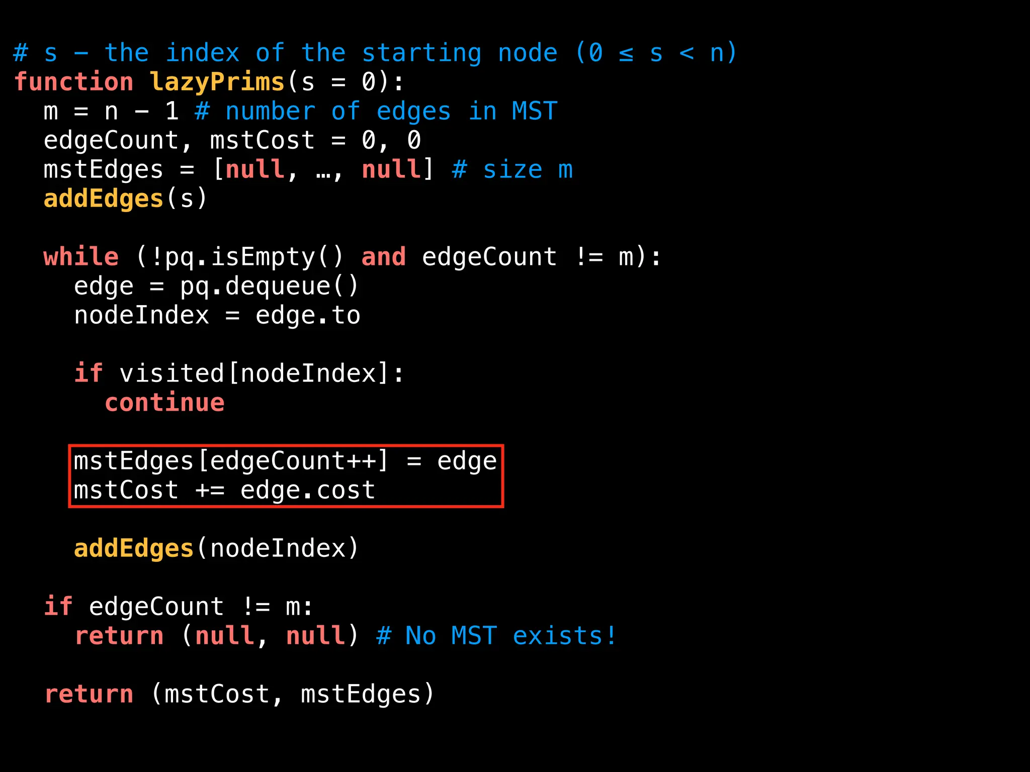 # s - the index of the starting node (0 ≤ s < n)
function lazyPrims(s = 0):
m = n - 1 # number of edges in MST
edgeCount, mstCost = 0, 0
mstEdges = [null, …, null] # size m
addEdges(s)
while (!pq.isEmpty() and edgeCount != m):
edge = pq.dequeue()
nodeIndex = edge.to
if visited[nodeIndex]:
continue
mstEdges[edgeCount++] = edge
mstCost += edge.cost
addEdges(nodeIndex)
if edgeCount != m:
return (null, null) # No MST exists!
return (mstCost, mstEdges)
 