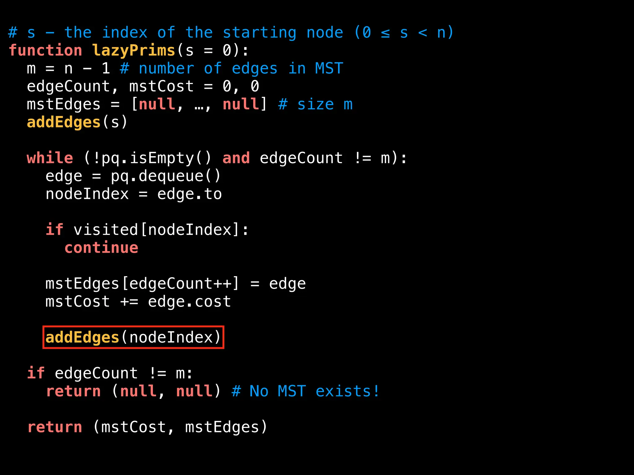 # s - the index of the starting node (0 ≤ s < n)
function lazyPrims(s = 0):
m = n - 1 # number of edges in MST
edgeCount, mstCost = 0, 0
mstEdges = [null, …, null] # size m
addEdges(s)
while (!pq.isEmpty() and edgeCount != m):
edge = pq.dequeue()
nodeIndex = edge.to
if visited[nodeIndex]:
continue
mstEdges[edgeCount++] = edge
mstCost += edge.cost
addEdges(nodeIndex)
if edgeCount != m:
return (null, null) # No MST exists!
return (mstCost, mstEdges)
 