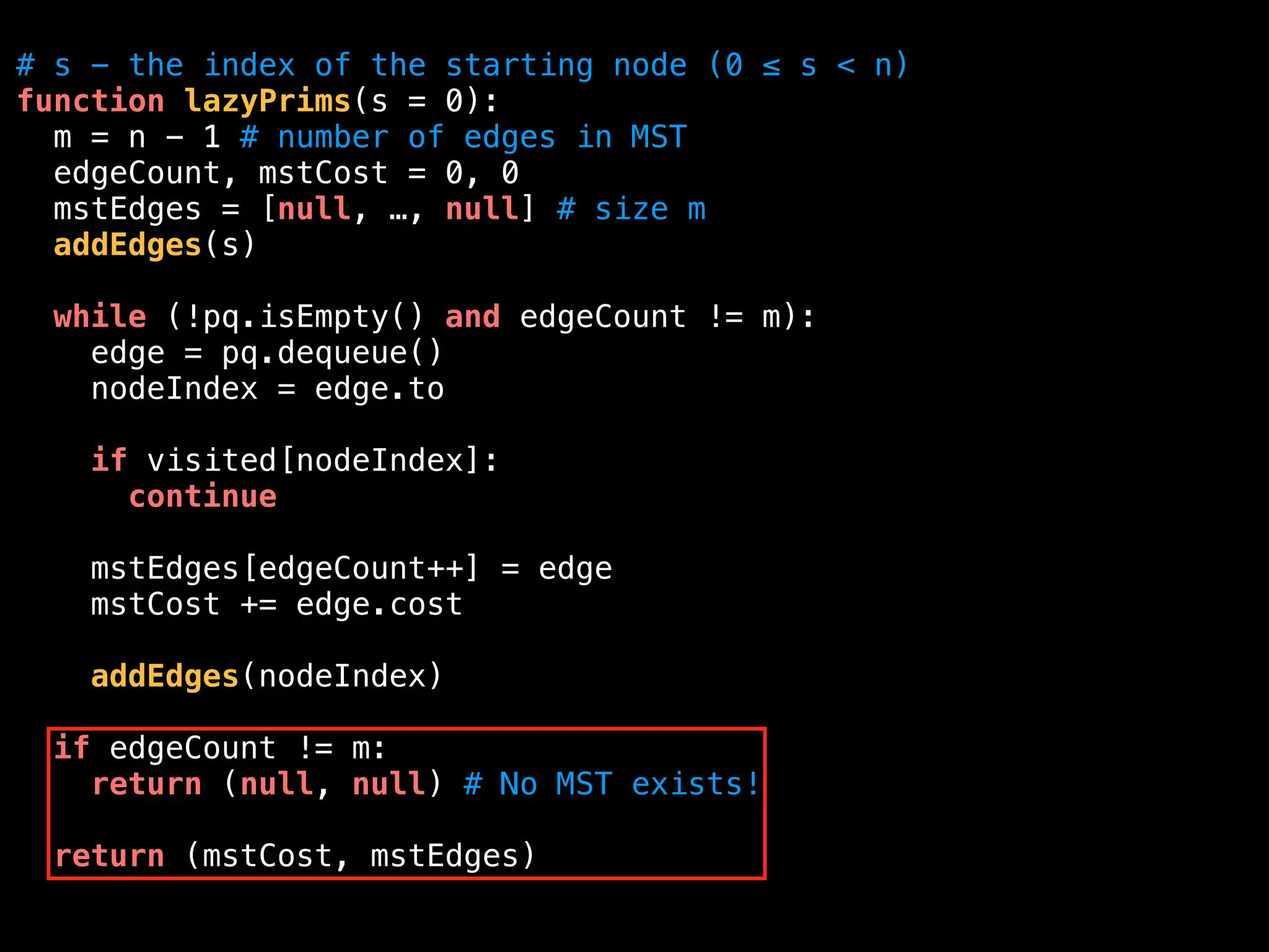 # s - the index of the starting node (0 ≤ s < n)
function lazyPrims(s = 0):
m = n - 1 # number of edges in MST
edgeCount, mstCost = 0, 0
mstEdges = [null, …, null] # size m
addEdges(s)
while (!pq.isEmpty() and edgeCount != m):
edge = pq.dequeue()
nodeIndex = edge.to
if visited[nodeIndex]:
continue
mstEdges[edgeCount++] = edge
mstCost += edge.cost
addEdges(nodeIndex)
if edgeCount != m:
return (null, null) # No MST exists!
return (mstCost, mstEdges)
 