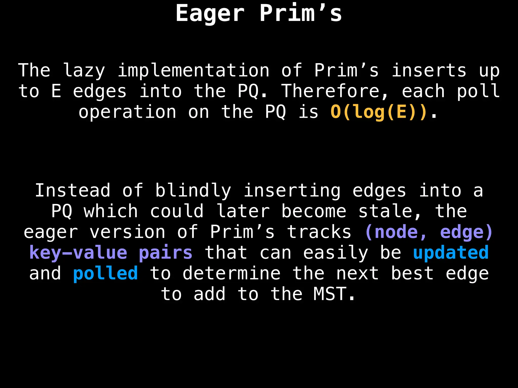 The lazy implementation of Prim’s inserts up
to E edges into the PQ. Therefore, each poll
operation on the PQ is O(log(E)).
Eager Prim’s
Instead of blindly inserting edges into a
PQ which could later become stale, the
eager version of Prim’s tracks (node, edge)
key-value pairs that can easily be updated
and polled to determine the next best edge
to add to the MST.
 