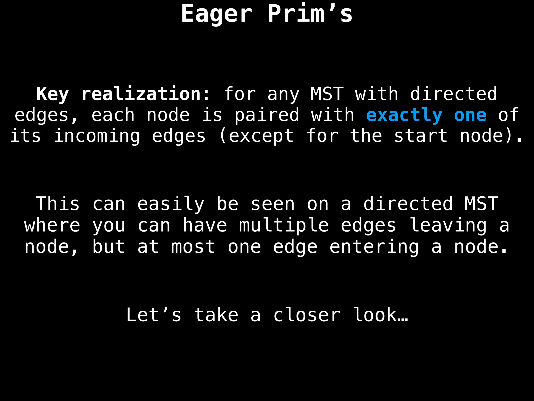 Key realization: for any MST with directed
edges, each node is paired with exactly one of
its incoming edges (except for the start node).
Eager Prim’s
This can easily be seen on a directed MST
where you can have multiple edges leaving a
node, but at most one edge entering a node.
Let’s take a closer look…
 