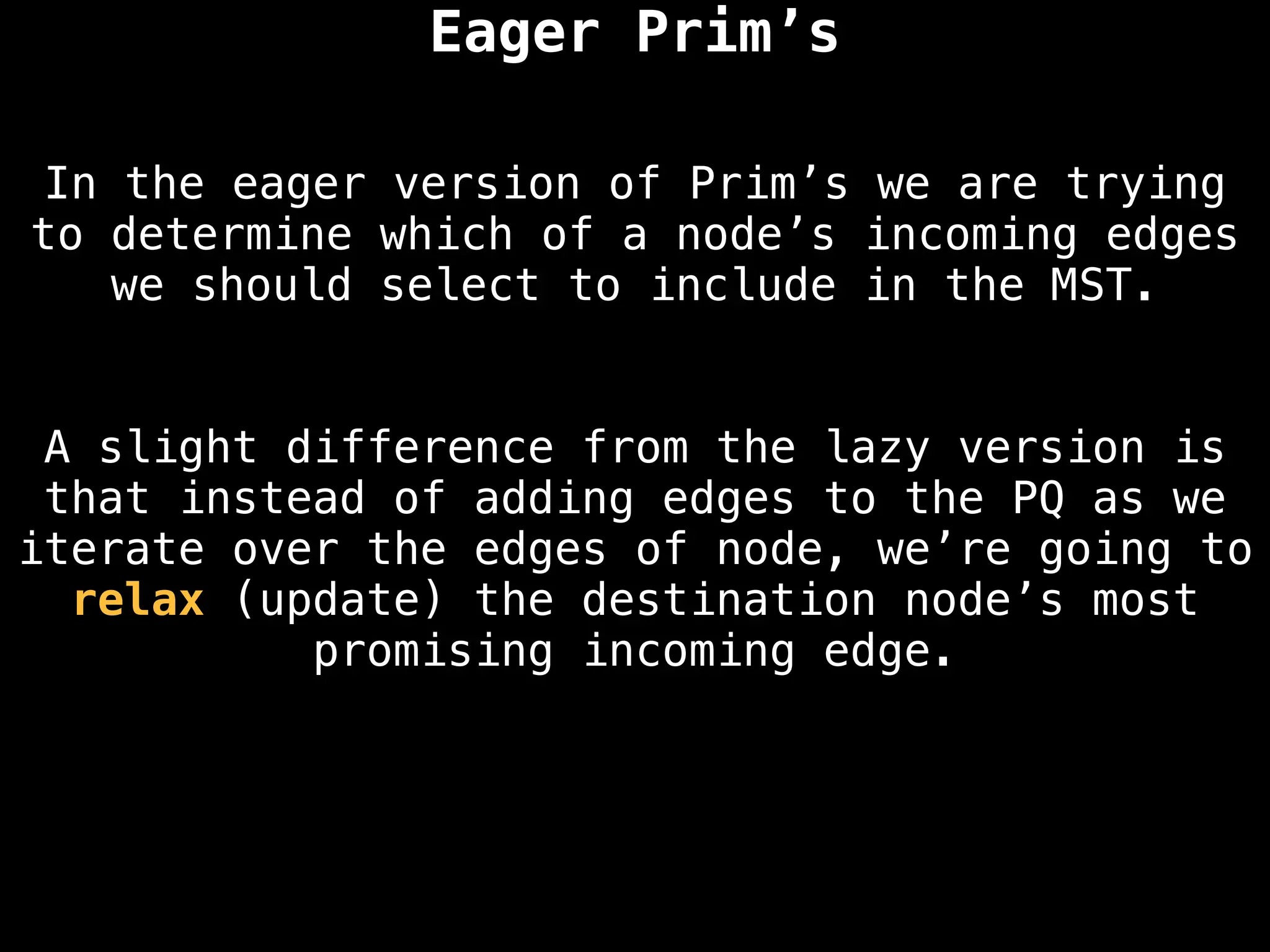 Eager Prim’s
A slight difference from the lazy version is
that instead of adding edges to the PQ as we
iterate over the edges of node, we’re going to
relax (update) the destination node’s most
promising incoming edge.
In the eager version of Prim’s we are trying
to determine which of a node’s incoming edges
we should select to include in the MST.
 