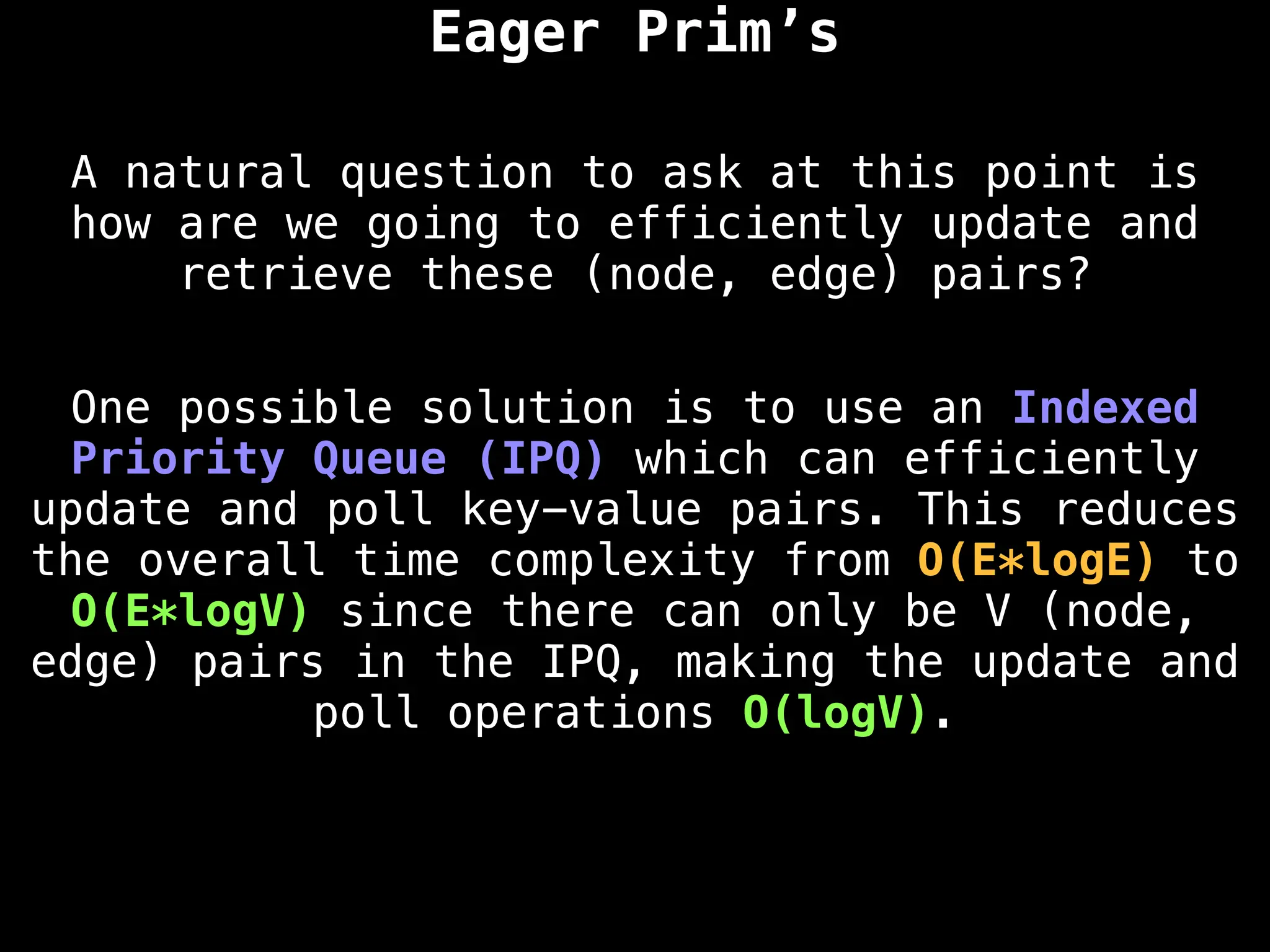 Eager Prim’s
A natural question to ask at this point is
how are we going to efficiently update and
retrieve these (node, edge) pairs?
One possible solution is to use an Indexed
Priority Queue (IPQ) which can efficiently
update and poll key-value pairs. This reduces
the overall time complexity from O(E*logE) to
O(E*logV) since there can only be V (node,
edge) pairs in the IPQ, making the update and
poll operations O(logV).
 