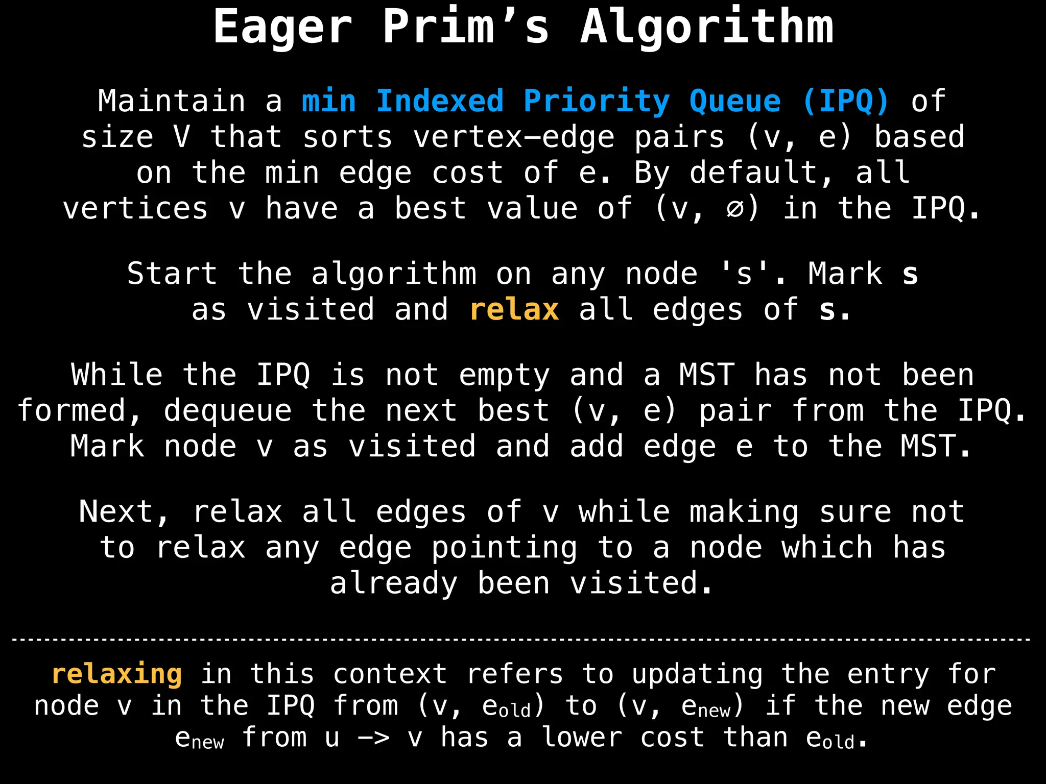 Eager Prim’s Algorithm
Start the algorithm on any node 's'. Mark s
as visited and relax all edges of s.
Maintain a min Indexed Priority Queue (IPQ) of
size V that sorts vertex-edge pairs (v, e) based
on the min edge cost of e. By default, all
vertices v have a best value of (v, ∅) in the IPQ.
While the IPQ is not empty and a MST has not been
formed, dequeue the next best (v, e) pair from the IPQ.
Mark node v as visited and add edge e to the MST.
Next, relax all edges of v while making sure not
to relax any edge pointing to a node which has
already been visited.
relaxing in this context refers to updating the entry for
node v in the IPQ from (v, eold) to (v, enew) if the new edge
enew from u -> v has a lower cost than eold.
 