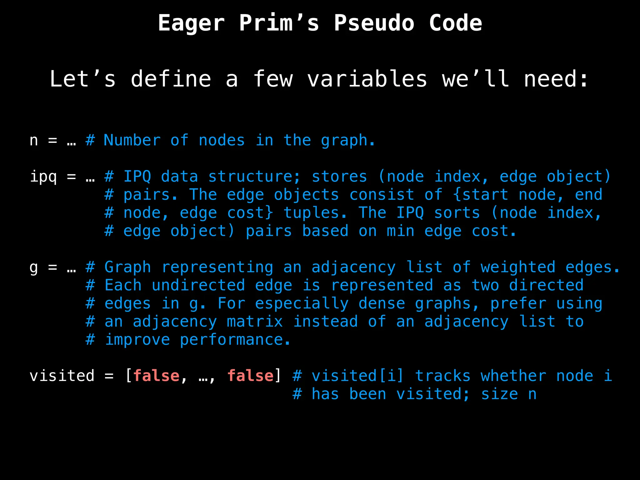 n = … # Number of nodes in the graph.
ipq = … # IPQ data structure; stores (node index, edge object)
# pairs. The edge objects consist of {start node, end
# node, edge cost} tuples. The IPQ sorts (node index,
# edge object) pairs based on min edge cost.
g = … # Graph representing an adjacency list of weighted edges.
# Each undirected edge is represented as two directed
# edges in g. For especially dense graphs, prefer using
# an adjacency matrix instead of an adjacency list to
# improve performance.
visited = [false, …, false] # visited[i] tracks whether node i
# has been visited; size n
Eager Prim’s Pseudo Code
Let’s define a few variables we’ll need:
 