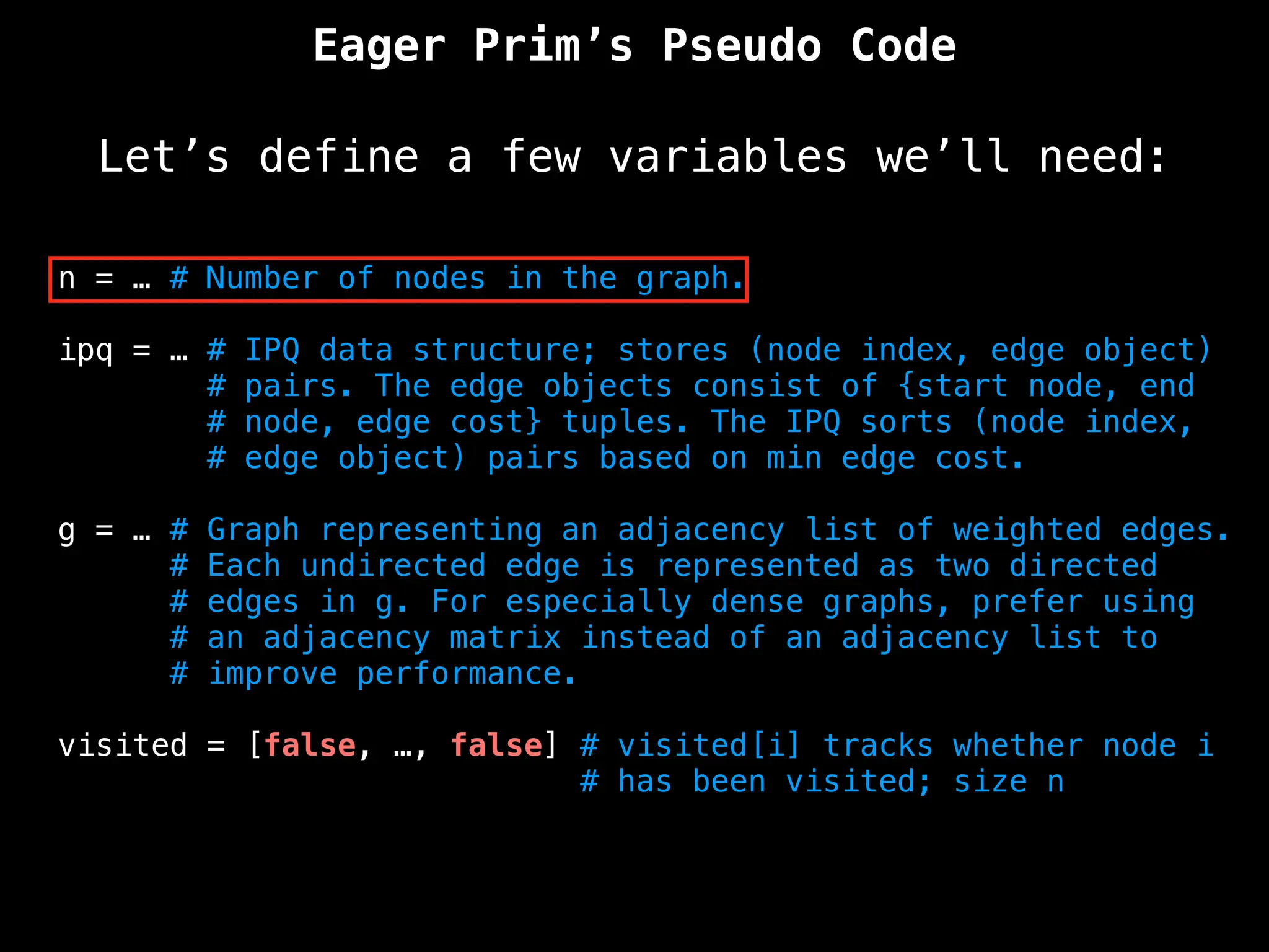 Eager Prim’s Pseudo Code
Let’s define a few variables we’ll need:
n = … # Number of nodes in the graph.
ipq = … # IPQ data structure; stores (node index, edge object)
# pairs. The edge objects consist of {start node, end
# node, edge cost} tuples. The IPQ sorts (node index,
# edge object) pairs based on min edge cost.
g = … # Graph representing an adjacency list of weighted edges.
# Each undirected edge is represented as two directed
# edges in g. For especially dense graphs, prefer using
# an adjacency matrix instead of an adjacency list to
# improve performance.
visited = [false, …, false] # visited[i] tracks whether node i
# has been visited; size n
 