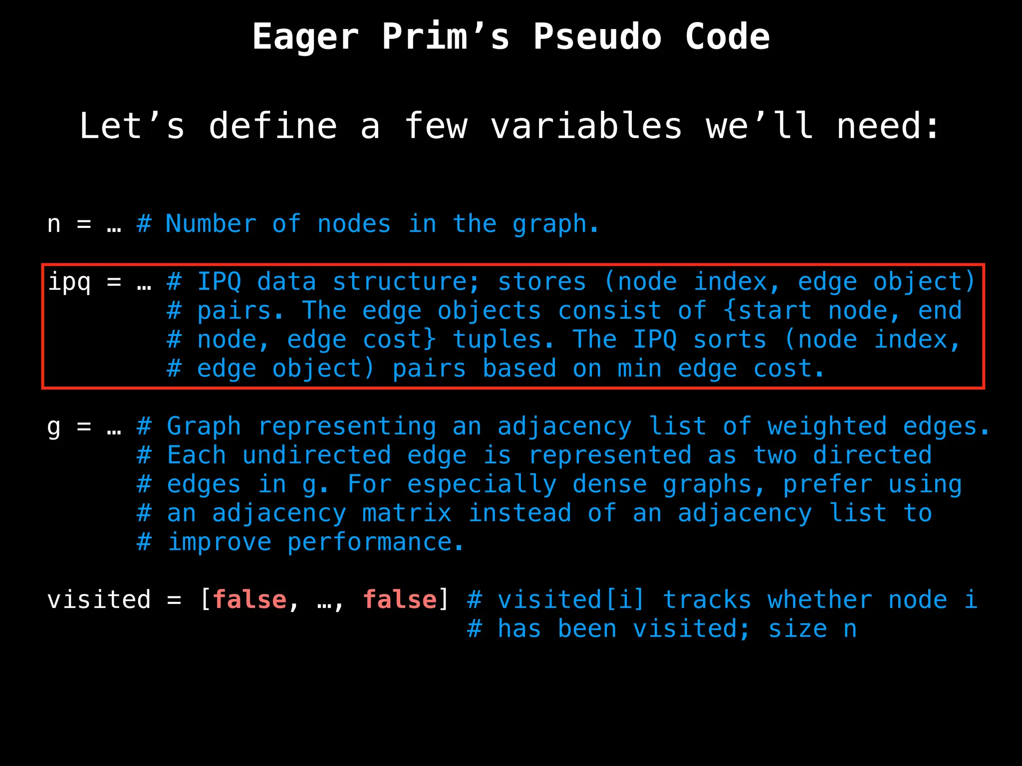Eager Prim’s Pseudo Code
Let’s define a few variables we’ll need:
n = … # Number of nodes in the graph.
ipq = … # IPQ data structure; stores (node index, edge object)
# pairs. The edge objects consist of {start node, end
# node, edge cost} tuples. The IPQ sorts (node index,
# edge object) pairs based on min edge cost.
g = … # Graph representing an adjacency list of weighted edges.
# Each undirected edge is represented as two directed
# edges in g. For especially dense graphs, prefer using
# an adjacency matrix instead of an adjacency list to
# improve performance.
visited = [false, …, false] # visited[i] tracks whether node i
# has been visited; size n
 