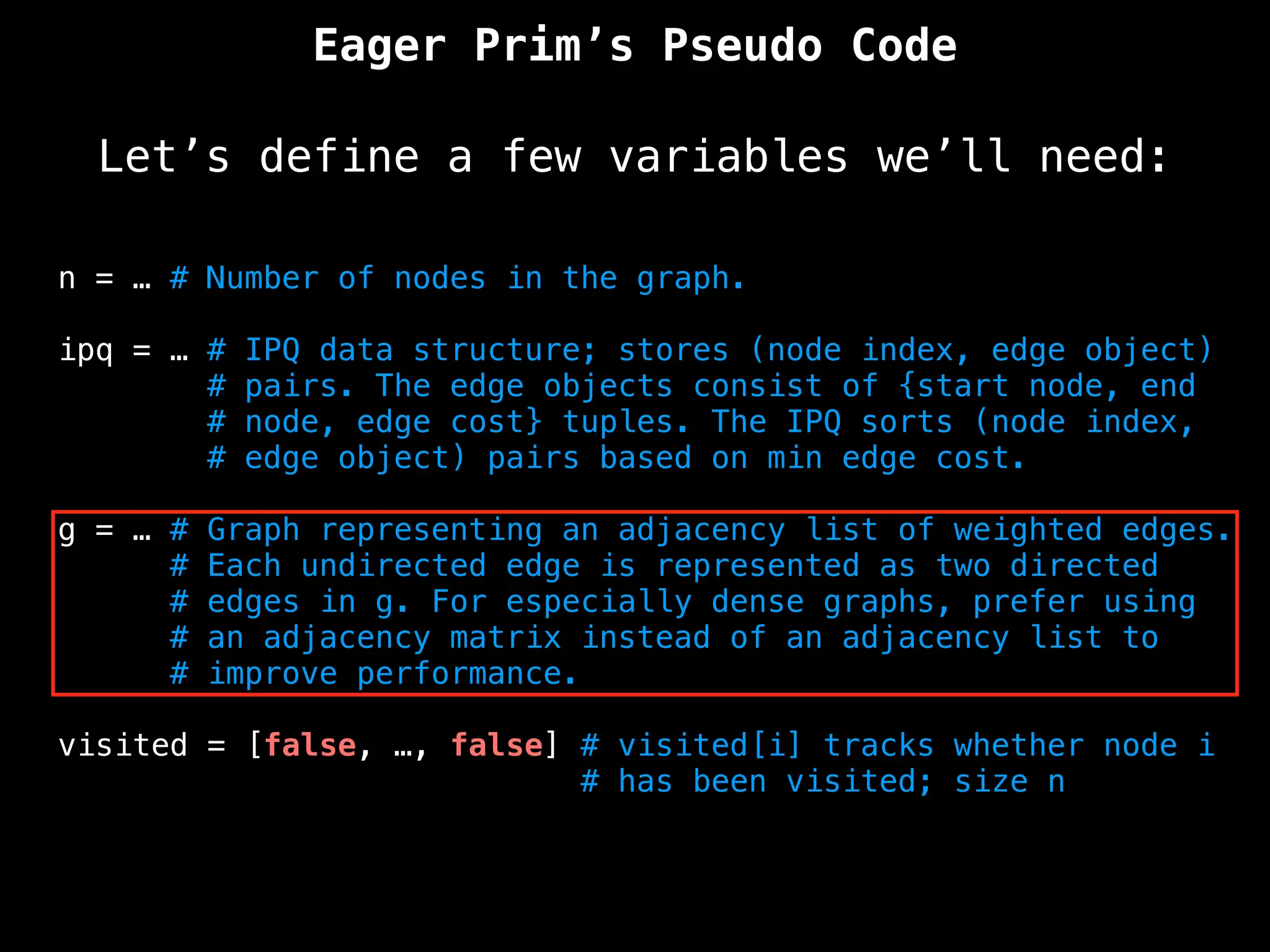 Eager Prim’s Pseudo Code
Let’s define a few variables we’ll need:
n = … # Number of nodes in the graph.
ipq = … # IPQ data structure; stores (node index, edge object)
# pairs. The edge objects consist of {start node, end
# node, edge cost} tuples. The IPQ sorts (node index,
# edge object) pairs based on min edge cost.
g = … # Graph representing an adjacency list of weighted edges.
# Each undirected edge is represented as two directed
# edges in g. For especially dense graphs, prefer using
# an adjacency matrix instead of an adjacency list to
# improve performance.
visited = [false, …, false] # visited[i] tracks whether node i
# has been visited; size n
 