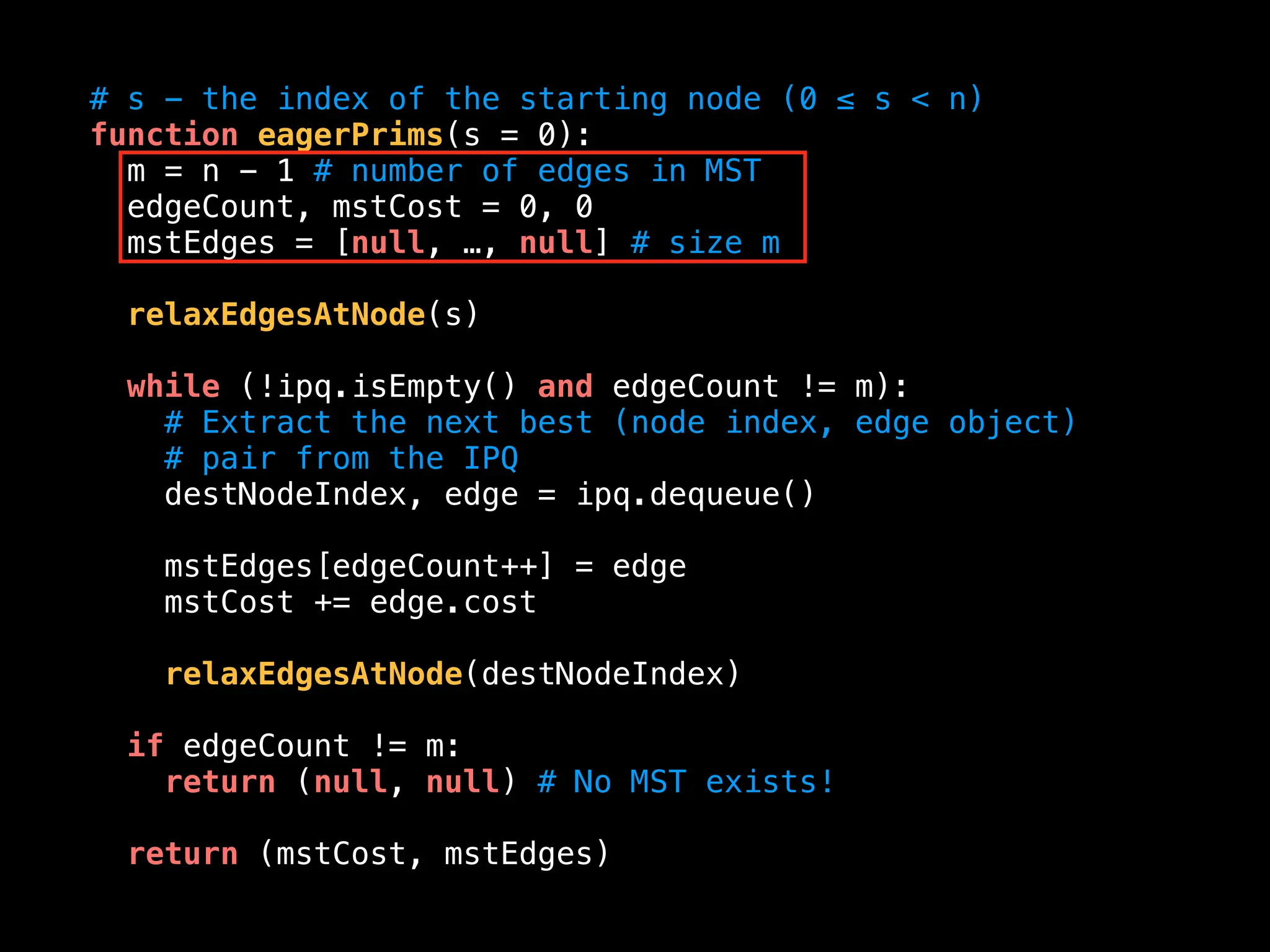 # s - the index of the starting node (0 ≤ s < n)
function eagerPrims(s = 0):
m = n - 1 # number of edges in MST
edgeCount, mstCost = 0, 0
mstEdges = [null, …, null] # size m
relaxEdgesAtNode(s)
while (!ipq.isEmpty() and edgeCount != m):
# Extract the next best (node index, edge object)
# pair from the IPQ
destNodeIndex, edge = ipq.dequeue()
mstEdges[edgeCount++] = edge
mstCost += edge.cost
relaxEdgesAtNode(destNodeIndex)
if edgeCount != m:
return (null, null) # No MST exists!
return (mstCost, mstEdges)
 