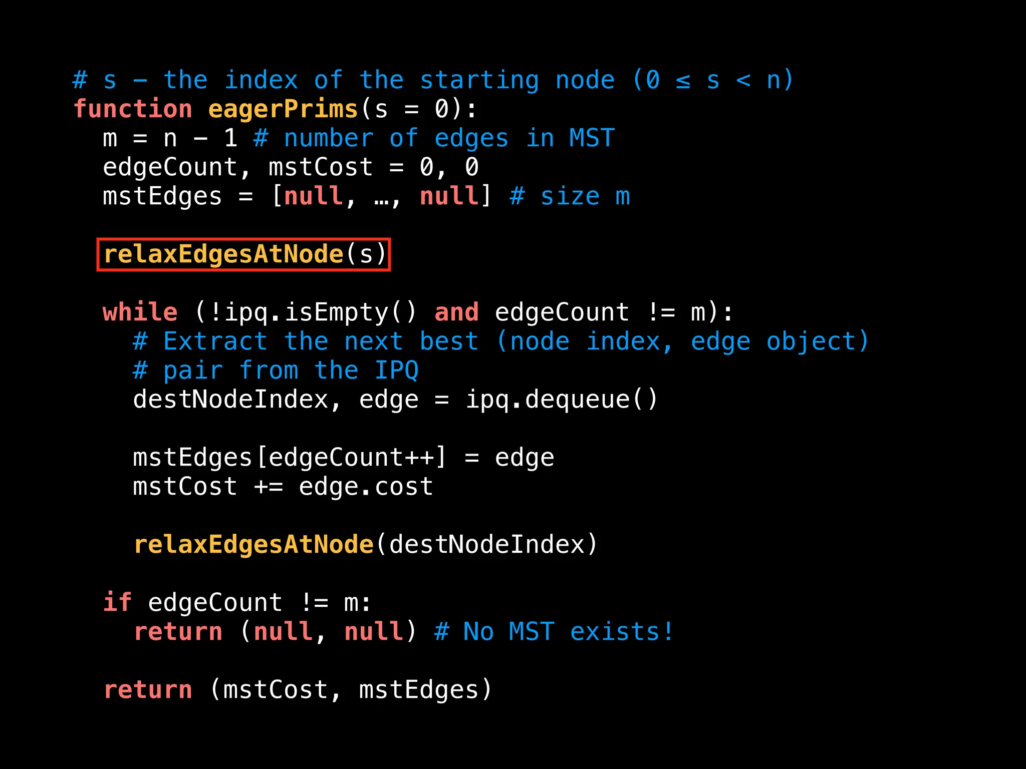 # s - the index of the starting node (0 ≤ s < n)
function eagerPrims(s = 0):
m = n - 1 # number of edges in MST
edgeCount, mstCost = 0, 0
mstEdges = [null, …, null] # size m
relaxEdgesAtNode(s)
while (!ipq.isEmpty() and edgeCount != m):
# Extract the next best (node index, edge object)
# pair from the IPQ
destNodeIndex, edge = ipq.dequeue()
mstEdges[edgeCount++] = edge
mstCost += edge.cost
relaxEdgesAtNode(destNodeIndex)
if edgeCount != m:
return (null, null) # No MST exists!
return (mstCost, mstEdges)
 