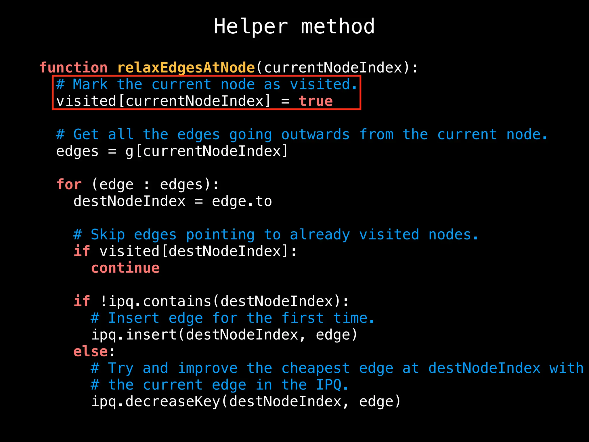 Helper method
function relaxEdgesAtNode(currentNodeIndex):
# Mark the current node as visited.
visited[currentNodeIndex] = true
# Get all the edges going outwards from the current node.
edges = g[currentNodeIndex]
for (edge : edges):
destNodeIndex = edge.to
# Skip edges pointing to already visited nodes.
if visited[destNodeIndex]:
continue
if !ipq.contains(destNodeIndex):
# Insert edge for the first time.
ipq.insert(destNodeIndex, edge)
else:
# Try and improve the cheapest edge at destNodeIndex with
# the current edge in the IPQ.
ipq.decreaseKey(destNodeIndex, edge)
 