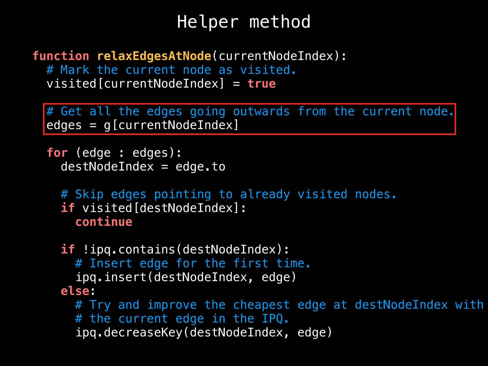 Helper method
function relaxEdgesAtNode(currentNodeIndex):
# Mark the current node as visited.
visited[currentNodeIndex] = true
# Get all the edges going outwards from the current node.
edges = g[currentNodeIndex]
for (edge : edges):
destNodeIndex = edge.to
# Skip edges pointing to already visited nodes.
if visited[destNodeIndex]:
continue
if !ipq.contains(destNodeIndex):
# Insert edge for the first time.
ipq.insert(destNodeIndex, edge)
else:
# Try and improve the cheapest edge at destNodeIndex with
# the current edge in the IPQ.
ipq.decreaseKey(destNodeIndex, edge)
 