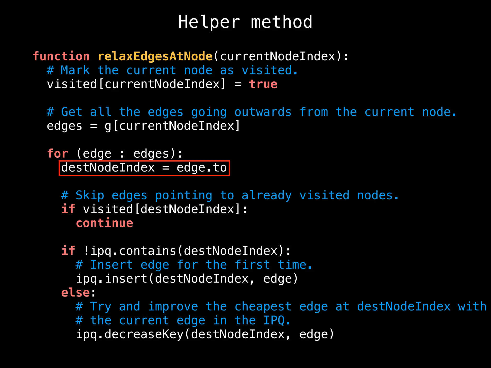 Helper method
function relaxEdgesAtNode(currentNodeIndex):
# Mark the current node as visited.
visited[currentNodeIndex] = true
# Get all the edges going outwards from the current node.
edges = g[currentNodeIndex]
for (edge : edges):
destNodeIndex = edge.to
# Skip edges pointing to already visited nodes.
if visited[destNodeIndex]:
continue
if !ipq.contains(destNodeIndex):
# Insert edge for the first time.
ipq.insert(destNodeIndex, edge)
else:
# Try and improve the cheapest edge at destNodeIndex with
# the current edge in the IPQ.
ipq.decreaseKey(destNodeIndex, edge)
 
