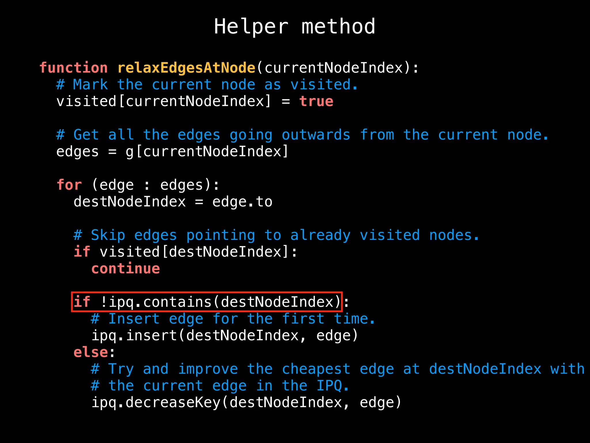 Helper method
function relaxEdgesAtNode(currentNodeIndex):
# Mark the current node as visited.
visited[currentNodeIndex] = true
# Get all the edges going outwards from the current node.
edges = g[currentNodeIndex]
for (edge : edges):
destNodeIndex = edge.to
# Skip edges pointing to already visited nodes.
if visited[destNodeIndex]:
continue
if !ipq.contains(destNodeIndex):
# Insert edge for the first time.
ipq.insert(destNodeIndex, edge)
else:
# Try and improve the cheapest edge at destNodeIndex with
# the current edge in the IPQ.
ipq.decreaseKey(destNodeIndex, edge)
 