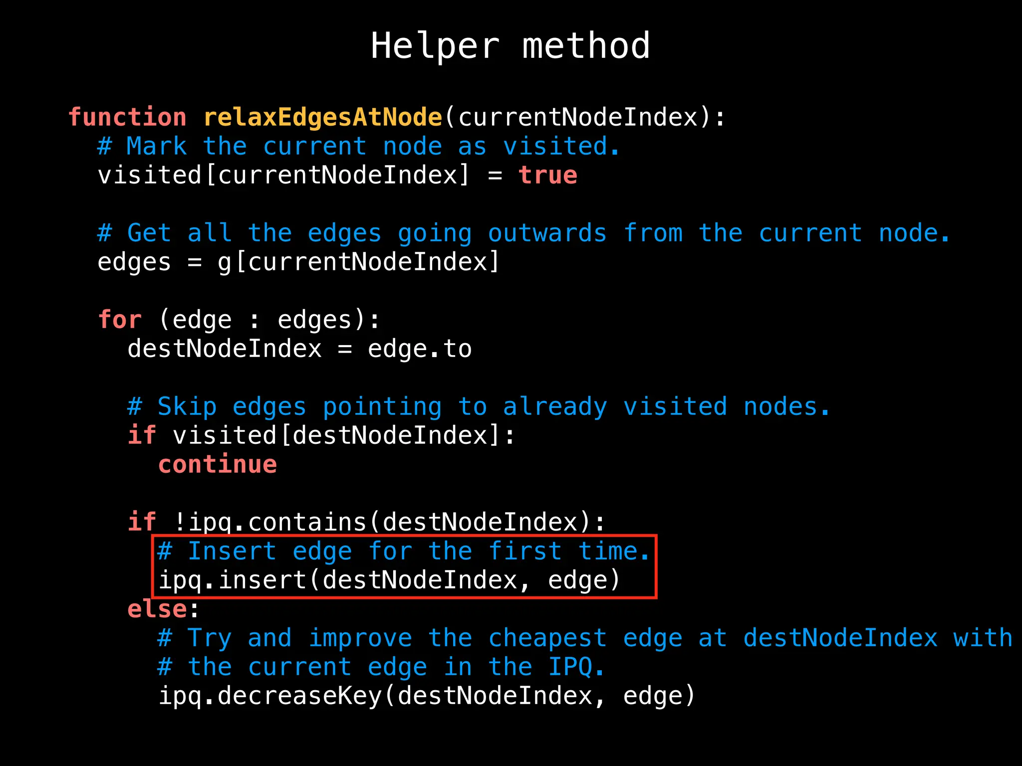 function relaxEdgesAtNode(currentNodeIndex):
# Mark the current node as visited.
visited[currentNodeIndex] = true
# Get all the edges going outwards from the current node.
edges = g[currentNodeIndex]
for (edge : edges):
destNodeIndex = edge.to
# Skip edges pointing to already visited nodes.
if visited[destNodeIndex]:
continue
if !ipq.contains(destNodeIndex):
# Insert edge for the first time.
ipq.insert(destNodeIndex, edge)
else:
# Try and improve the cheapest edge at destNodeIndex with
# the current edge in the IPQ.
ipq.decreaseKey(destNodeIndex, edge)
Helper method
 
