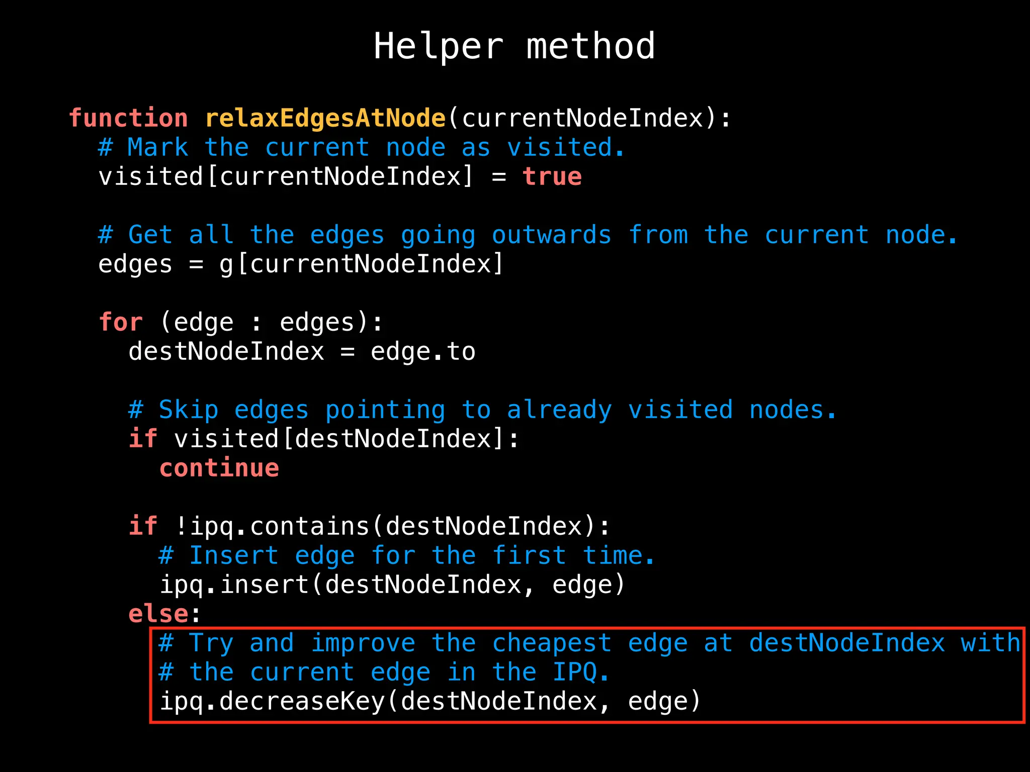 function relaxEdgesAtNode(currentNodeIndex):
# Mark the current node as visited.
visited[currentNodeIndex] = true
# Get all the edges going outwards from the current node.
edges = g[currentNodeIndex]
for (edge : edges):
destNodeIndex = edge.to
# Skip edges pointing to already visited nodes.
if visited[destNodeIndex]:
continue
if !ipq.contains(destNodeIndex):
# Insert edge for the first time.
ipq.insert(destNodeIndex, edge)
else:
# Try and improve the cheapest edge at destNodeIndex with
# the current edge in the IPQ.
ipq.decreaseKey(destNodeIndex, edge)
Helper method
 