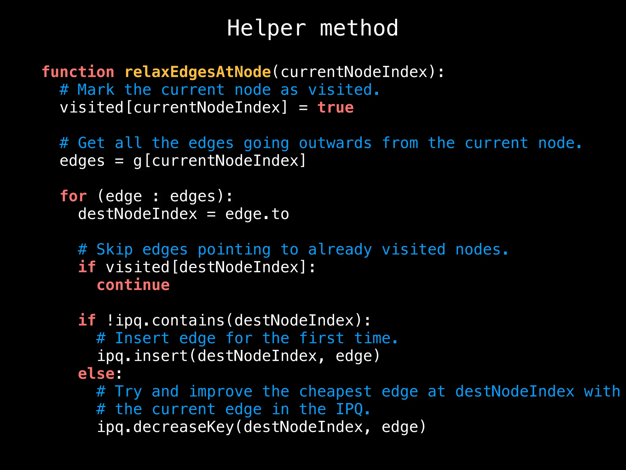 Helper method
function relaxEdgesAtNode(currentNodeIndex):
# Mark the current node as visited.
visited[currentNodeIndex] = true
# Get all the edges going outwards from the current node.
edges = g[currentNodeIndex]
for (edge : edges):
destNodeIndex = edge.to
# Skip edges pointing to already visited nodes.
if visited[destNodeIndex]:
continue
if !ipq.contains(destNodeIndex):
# Insert edge for the first time.
ipq.insert(destNodeIndex, edge)
else:
# Try and improve the cheapest edge at destNodeIndex with
# the current edge in the IPQ.
ipq.decreaseKey(destNodeIndex, edge)
 