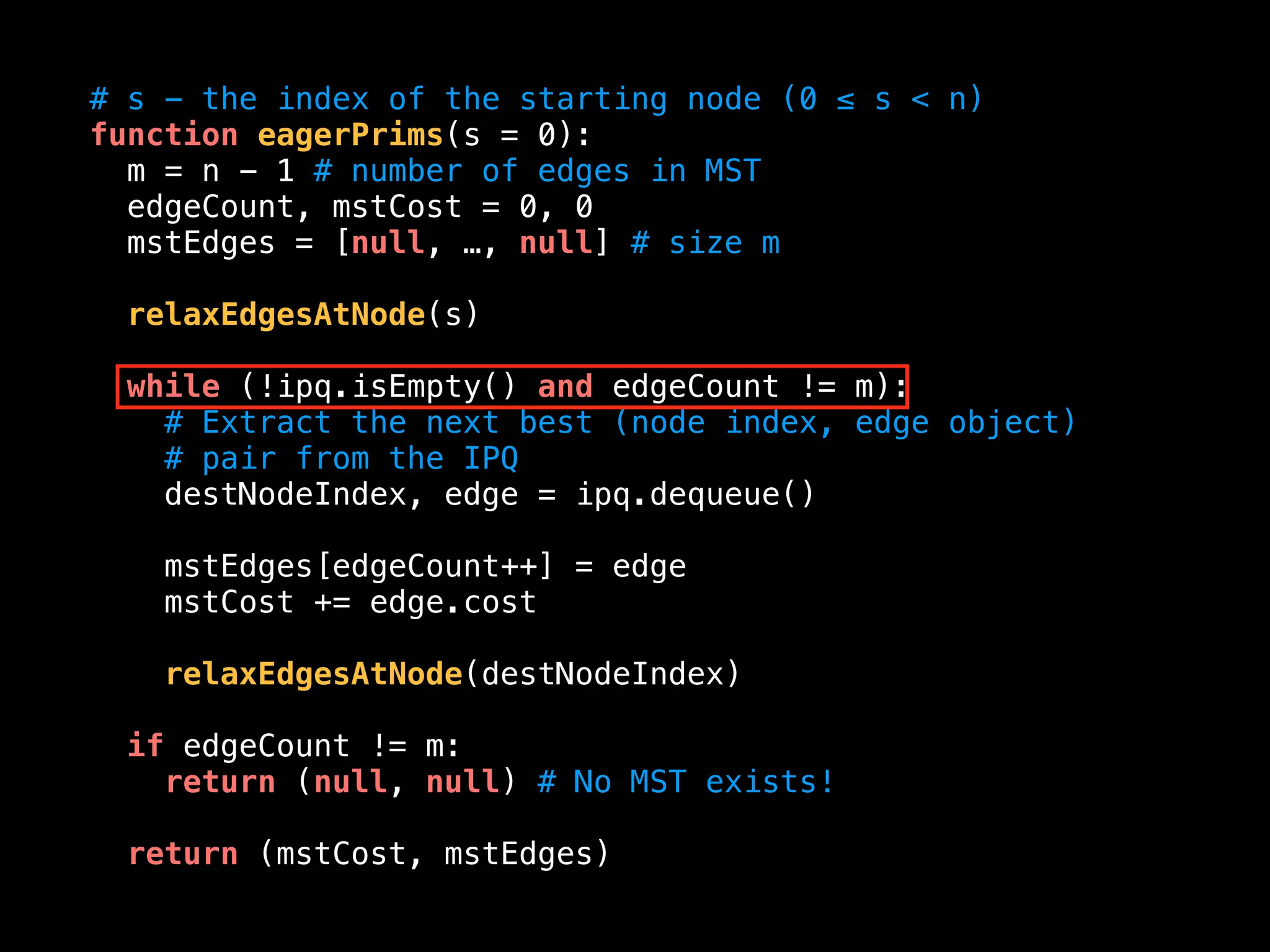 # s - the index of the starting node (0 ≤ s < n)
function eagerPrims(s = 0):
m = n - 1 # number of edges in MST
edgeCount, mstCost = 0, 0
mstEdges = [null, …, null] # size m
relaxEdgesAtNode(s)
while (!ipq.isEmpty() and edgeCount != m):
# Extract the next best (node index, edge object)
# pair from the IPQ
destNodeIndex, edge = ipq.dequeue()
mstEdges[edgeCount++] = edge
mstCost += edge.cost
relaxEdgesAtNode(destNodeIndex)
if edgeCount != m:
return (null, null) # No MST exists!
return (mstCost, mstEdges)
 