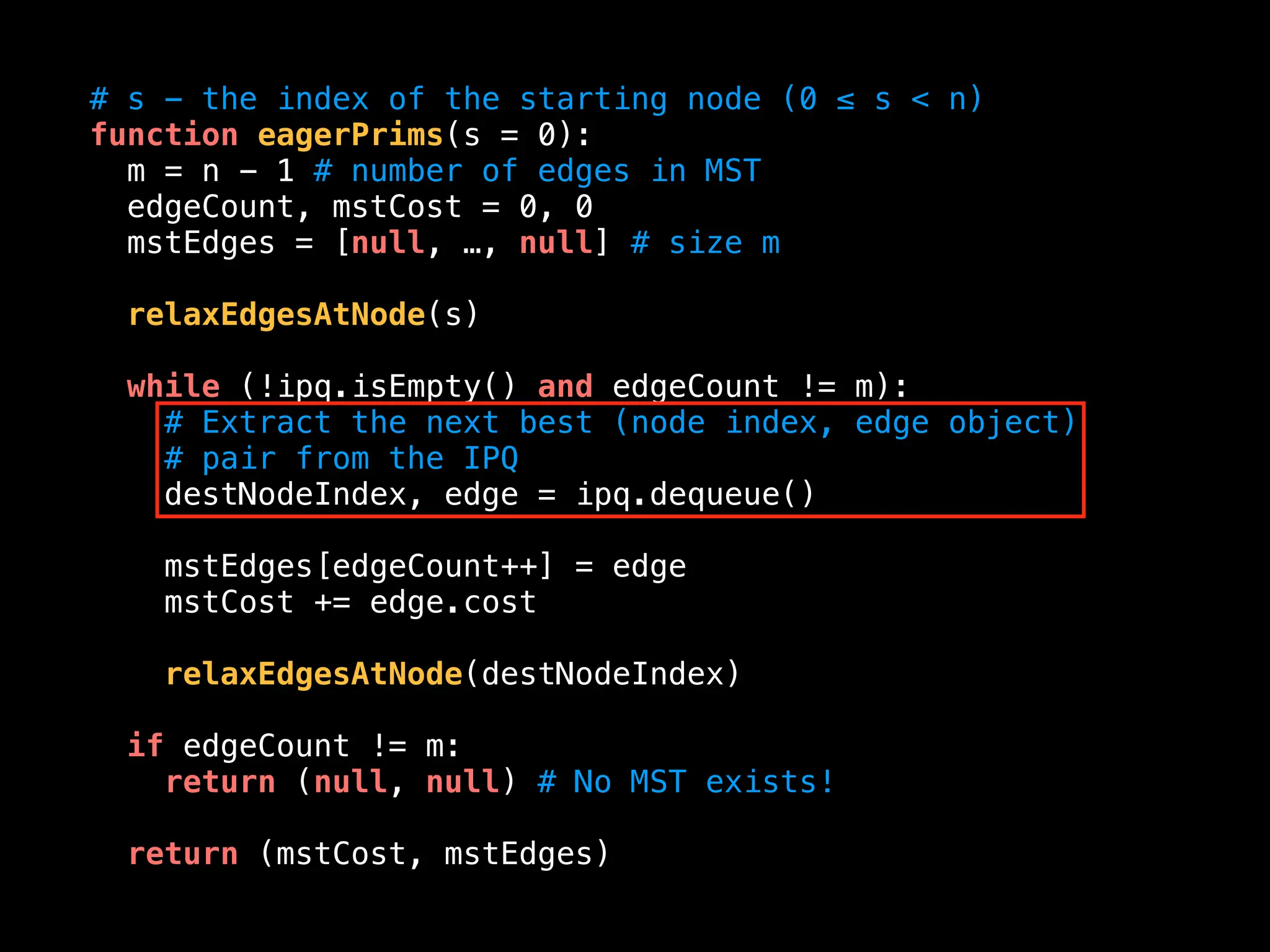 # s - the index of the starting node (0 ≤ s < n)
function eagerPrims(s = 0):
m = n - 1 # number of edges in MST
edgeCount, mstCost = 0, 0
mstEdges = [null, …, null] # size m
relaxEdgesAtNode(s)
while (!ipq.isEmpty() and edgeCount != m):
# Extract the next best (node index, edge object)
# pair from the IPQ
destNodeIndex, edge = ipq.dequeue()
mstEdges[edgeCount++] = edge
mstCost += edge.cost
relaxEdgesAtNode(destNodeIndex)
if edgeCount != m:
return (null, null) # No MST exists!
return (mstCost, mstEdges)
 