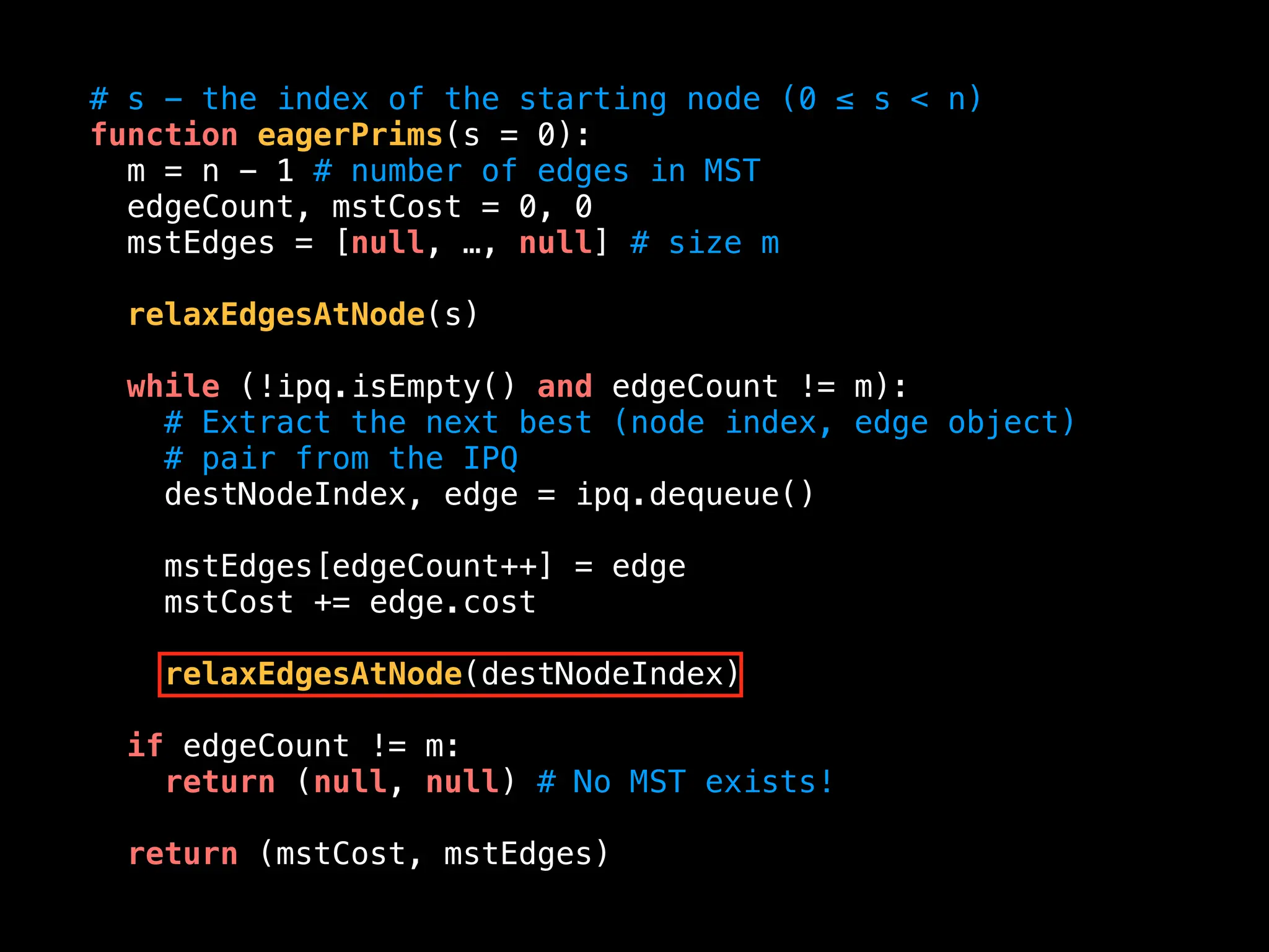 # s - the index of the starting node (0 ≤ s < n)
function eagerPrims(s = 0):
m = n - 1 # number of edges in MST
edgeCount, mstCost = 0, 0
mstEdges = [null, …, null] # size m
relaxEdgesAtNode(s)
while (!ipq.isEmpty() and edgeCount != m):
# Extract the next best (node index, edge object)
# pair from the IPQ
destNodeIndex, edge = ipq.dequeue()
mstEdges[edgeCount++] = edge
mstCost += edge.cost
relaxEdgesAtNode(destNodeIndex)
if edgeCount != m:
return (null, null) # No MST exists!
return (mstCost, mstEdges)
 