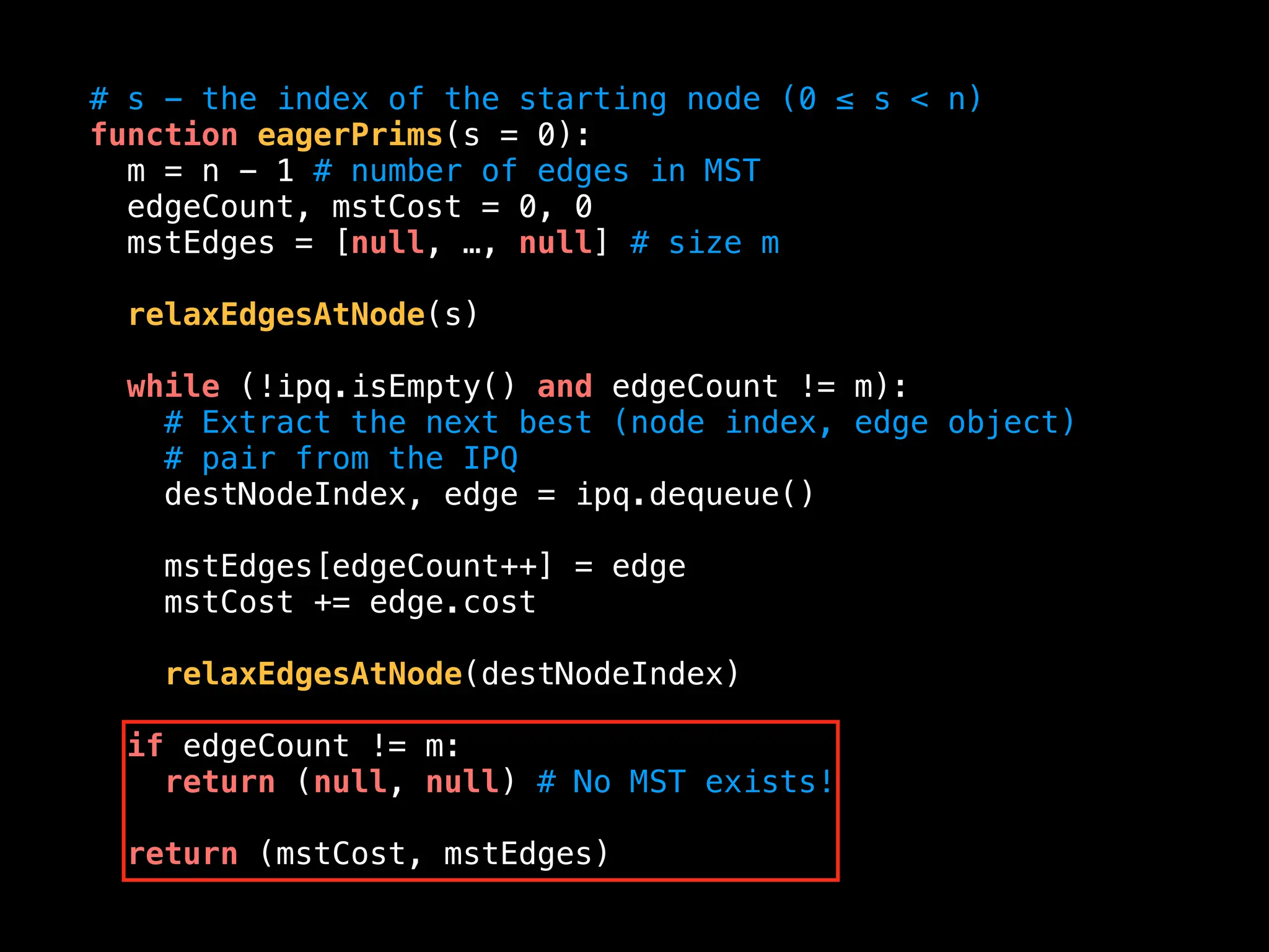 # s - the index of the starting node (0 ≤ s < n)
function eagerPrims(s = 0):
m = n - 1 # number of edges in MST
edgeCount, mstCost = 0, 0
mstEdges = [null, …, null] # size m
relaxEdgesAtNode(s)
while (!ipq.isEmpty() and edgeCount != m):
# Extract the next best (node index, edge object)
# pair from the IPQ
destNodeIndex, edge = ipq.dequeue()
mstEdges[edgeCount++] = edge
mstCost += edge.cost
relaxEdgesAtNode(destNodeIndex)
if edgeCount != m:
return (null, null) # No MST exists!
return (mstCost, mstEdges)
 