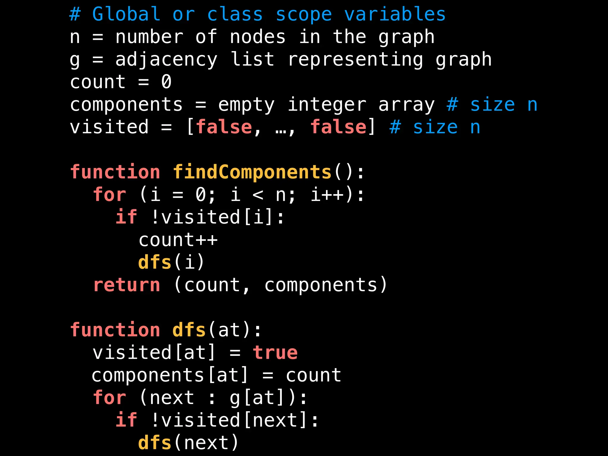 # Global or class scope variables
n = number of nodes in the graph
g = adjacency list representing graph
count = 0
components = empty integer array # size n
visited = [false, …, false] # size n
function findComponents():
for (i = 0; i < n; i++):
if !visited[i]:
count++
dfs(i)
return (count, components)
function dfs(at):
visited[at] = true
components[at] = count
for (next : g[at]):
if !visited[next]:
dfs(next)
 