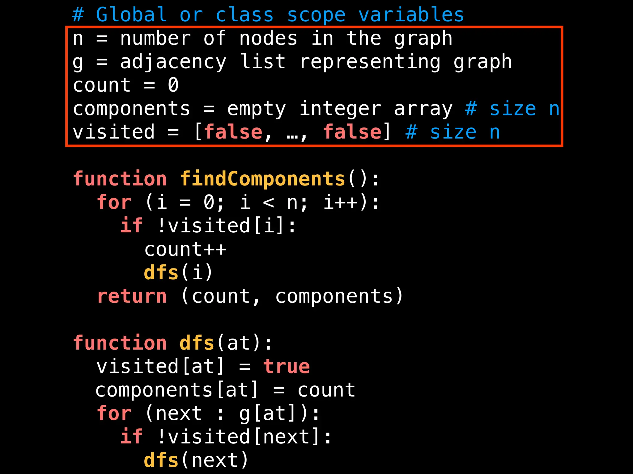# Global or class scope variables
n = number of nodes in the graph
g = adjacency list representing graph
count = 0
components = empty integer array # size n
visited = [false, …, false] # size n
function findComponents():
for (i = 0; i < n; i++):
if !visited[i]:
count++
dfs(i)
return (count, components)
function dfs(at):
visited[at] = true
components[at] = count
for (next : g[at]):
if !visited[next]:
dfs(next)
 