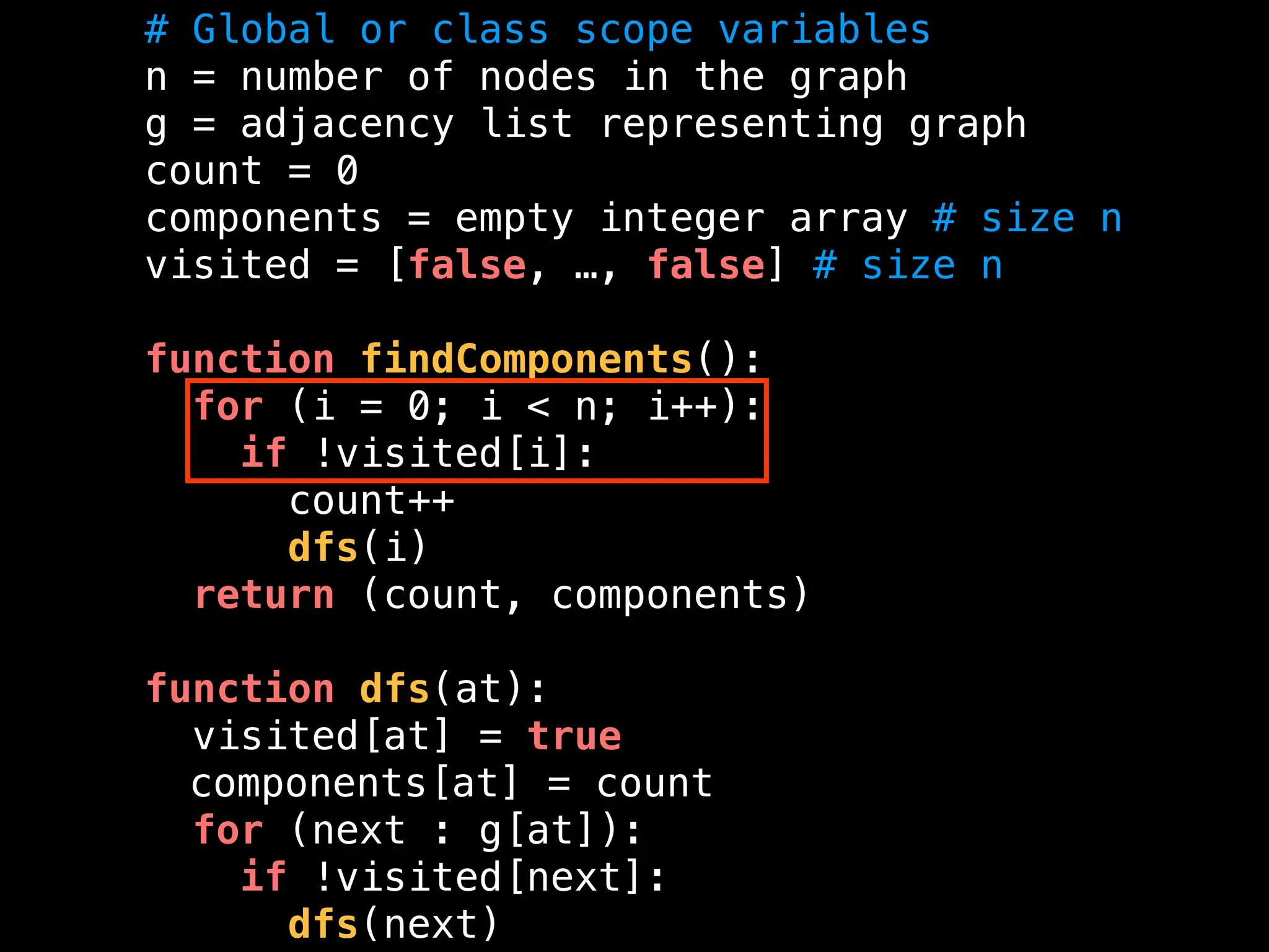 # Global or class scope variables
n = number of nodes in the graph
g = adjacency list representing graph
count = 0
components = empty integer array # size n
visited = [false, …, false] # size n
function findComponents():
for (i = 0; i < n; i++):
if !visited[i]:
count++
dfs(i)
return (count, components)
function dfs(at):
visited[at] = true
components[at] = count
for (next : g[at]):
if !visited[next]:
dfs(next)
 