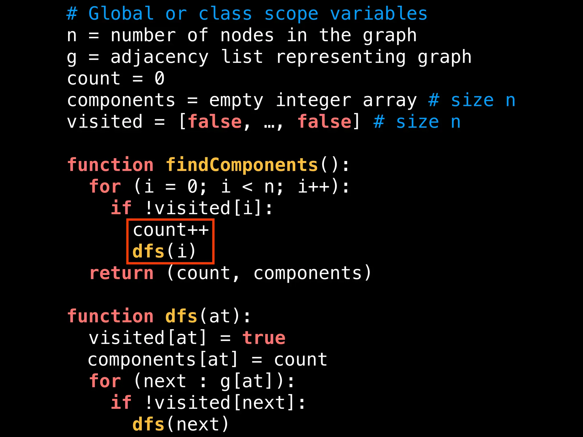 # Global or class scope variables
n = number of nodes in the graph
g = adjacency list representing graph
count = 0
components = empty integer array # size n
visited = [false, …, false] # size n
function findComponents():
for (i = 0; i < n; i++):
if !visited[i]:
count++
dfs(i)
return (count, components)
function dfs(at):
visited[at] = true
components[at] = count
for (next : g[at]):
if !visited[next]:
dfs(next)
 