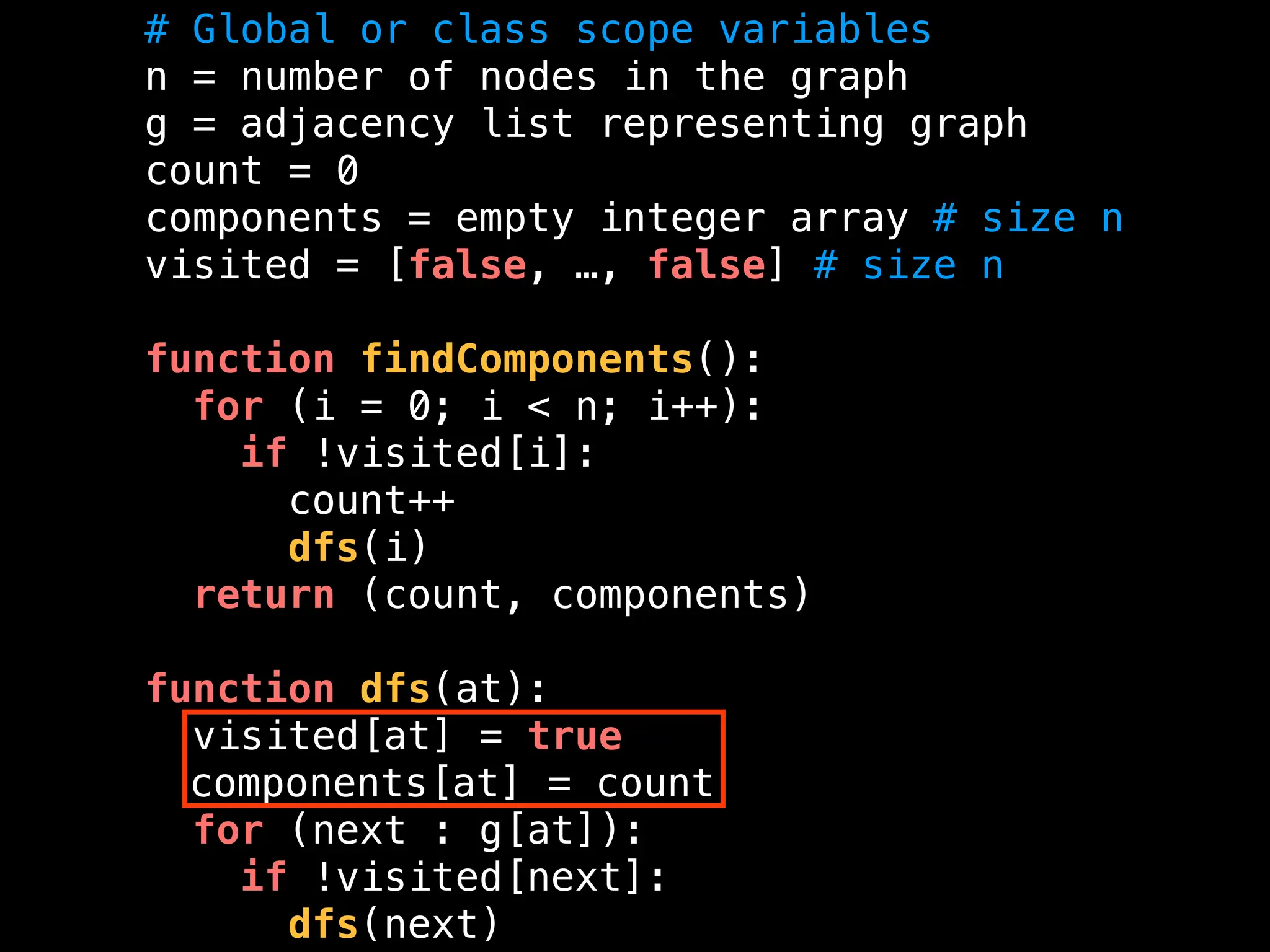 # Global or class scope variables
n = number of nodes in the graph
g = adjacency list representing graph
count = 0
components = empty integer array # size n
visited = [false, …, false] # size n
function findComponents():
for (i = 0; i < n; i++):
if !visited[i]:
count++
dfs(i)
return (count, components)
function dfs(at):
visited[at] = true
components[at] = count
for (next : g[at]):
if !visited[next]:
dfs(next)
 