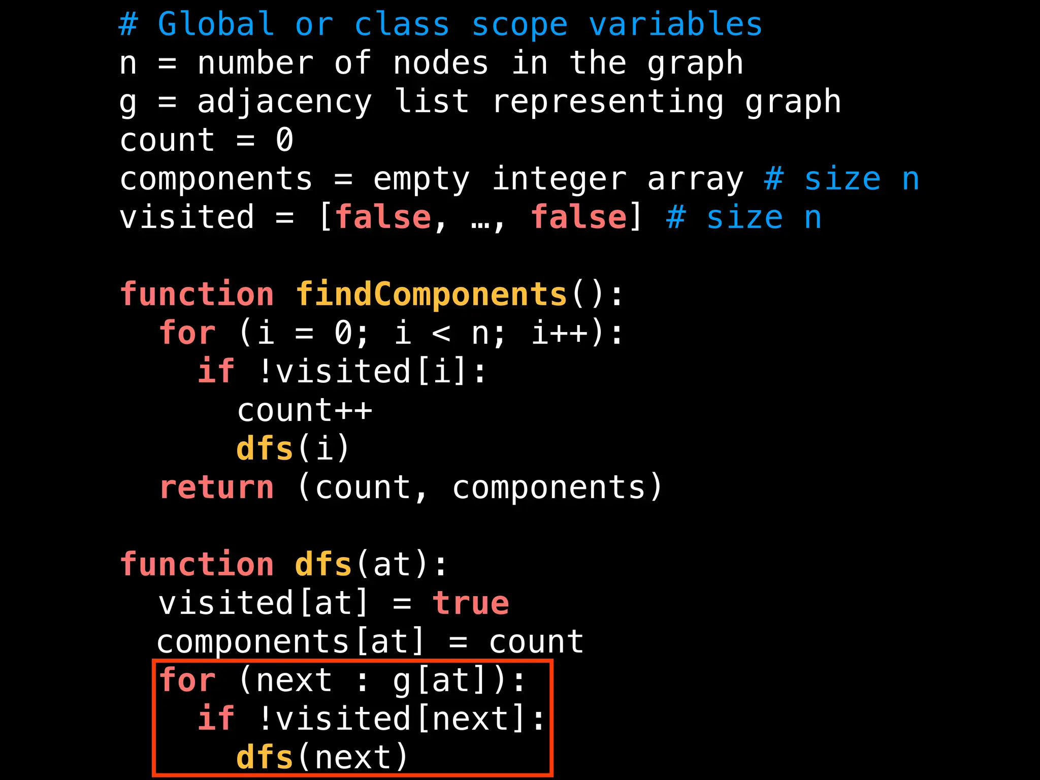 # Global or class scope variables
n = number of nodes in the graph
g = adjacency list representing graph
count = 0
components = empty integer array # size n
visited = [false, …, false] # size n
function findComponents():
for (i = 0; i < n; i++):
if !visited[i]:
count++
dfs(i)
return (count, components)
function dfs(at):
visited[at] = true
components[at] = count
for (next : g[at]):
if !visited[next]:
dfs(next)
 
