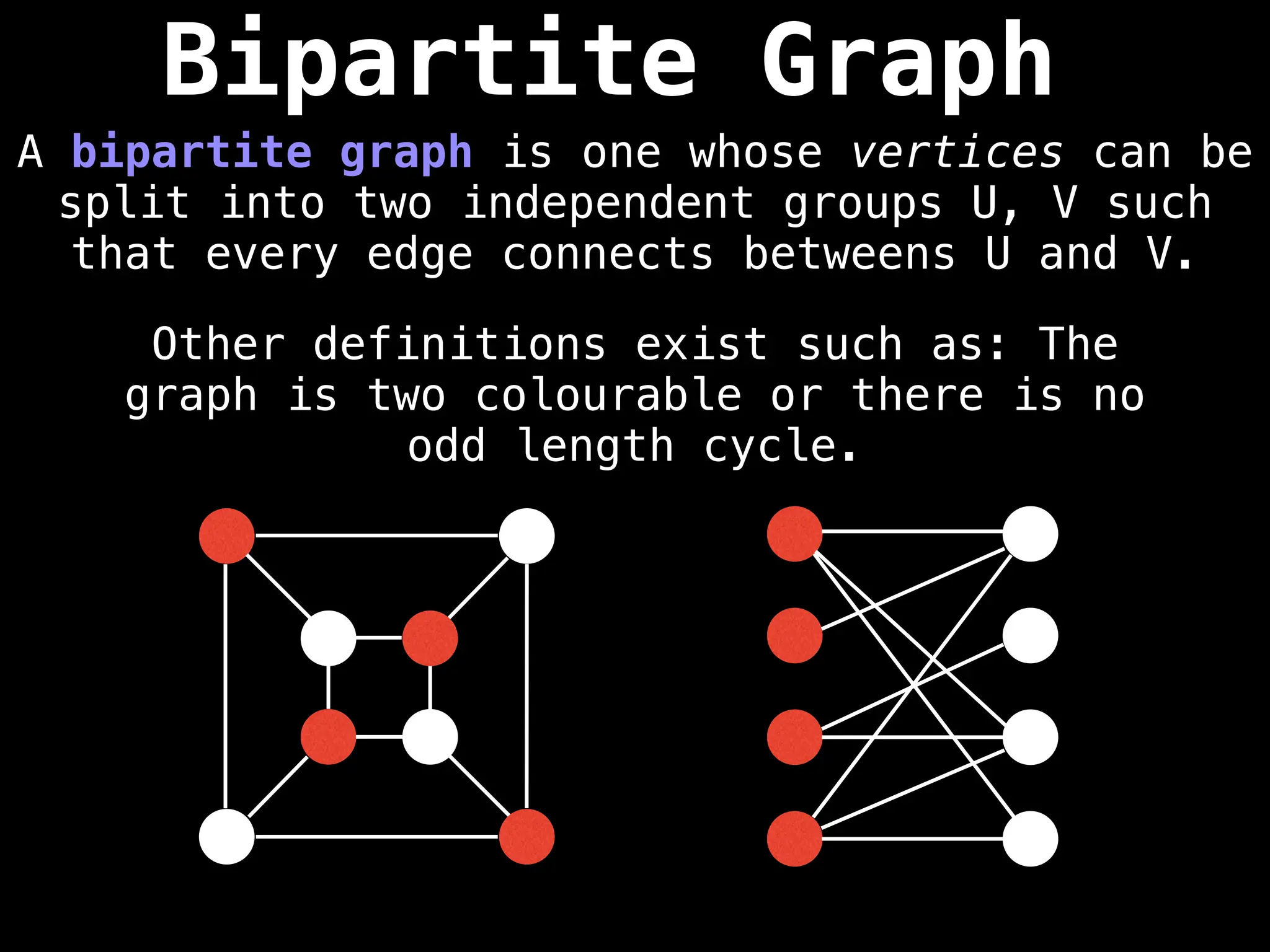 Bipartite Graph
A bipartite graph is one whose vertices can be
split into two independent groups U, V such
that every edge connects betweens U and V.
Other definitions exist such as: The
graph is two colourable or there is no
odd length cycle.
 
