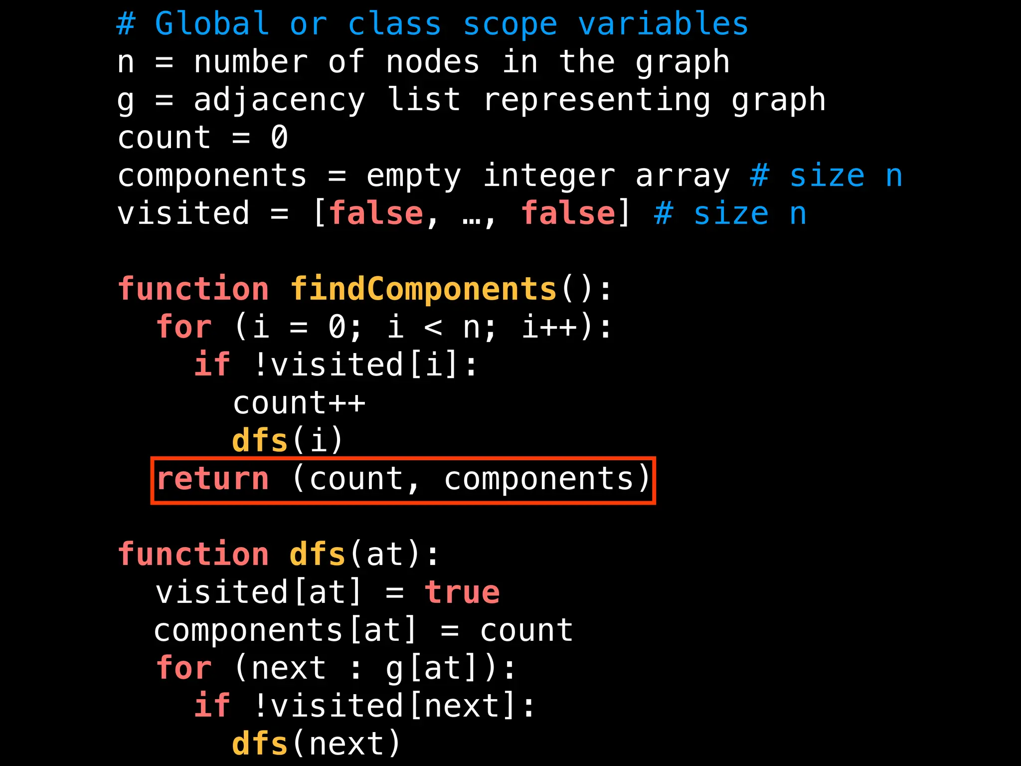 # Global or class scope variables
n = number of nodes in the graph
g = adjacency list representing graph
count = 0
components = empty integer array # size n
visited = [false, …, false] # size n
function findComponents():
for (i = 0; i < n; i++):
if !visited[i]:
count++
dfs(i)
return (count, components)
function dfs(at):
visited[at] = true
components[at] = count
for (next : g[at]):
if !visited[next]:
dfs(next)
 