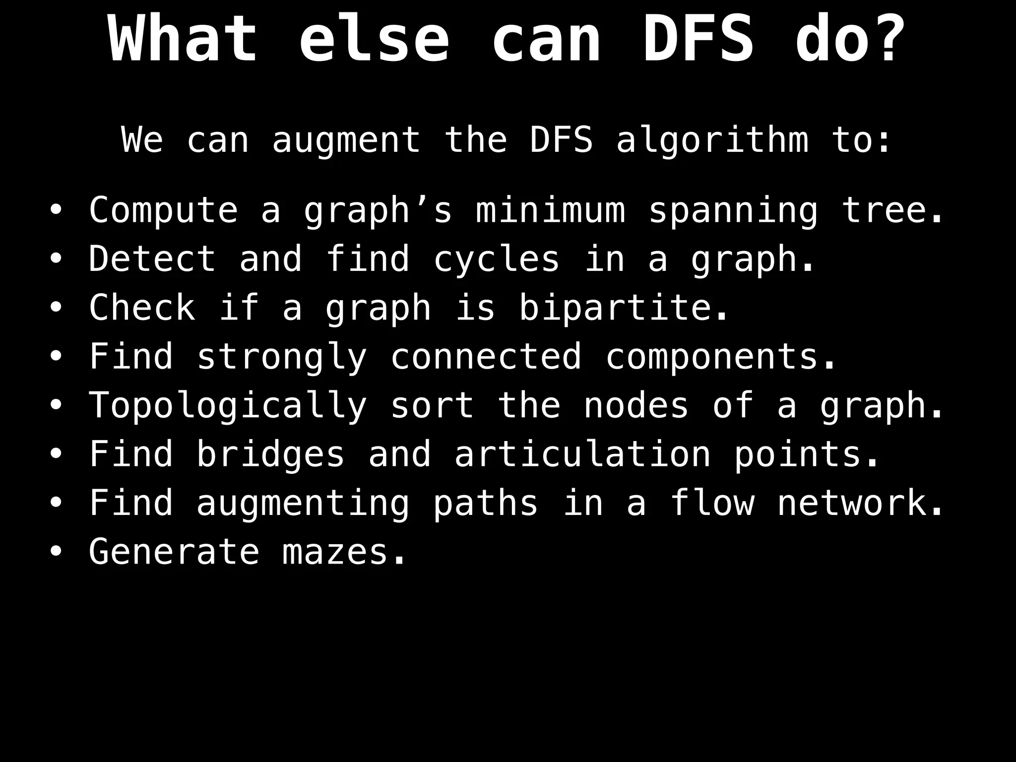 What else can DFS do?
We can augment the DFS algorithm to:
• Compute a graph’s minimum spanning tree.
• Detect and find cycles in a graph.
• Check if a graph is bipartite.
• Find strongly connected components.
• Topologically sort the nodes of a graph.
• Find bridges and articulation points.
• Find augmenting paths in a flow network.
• Generate mazes.
 