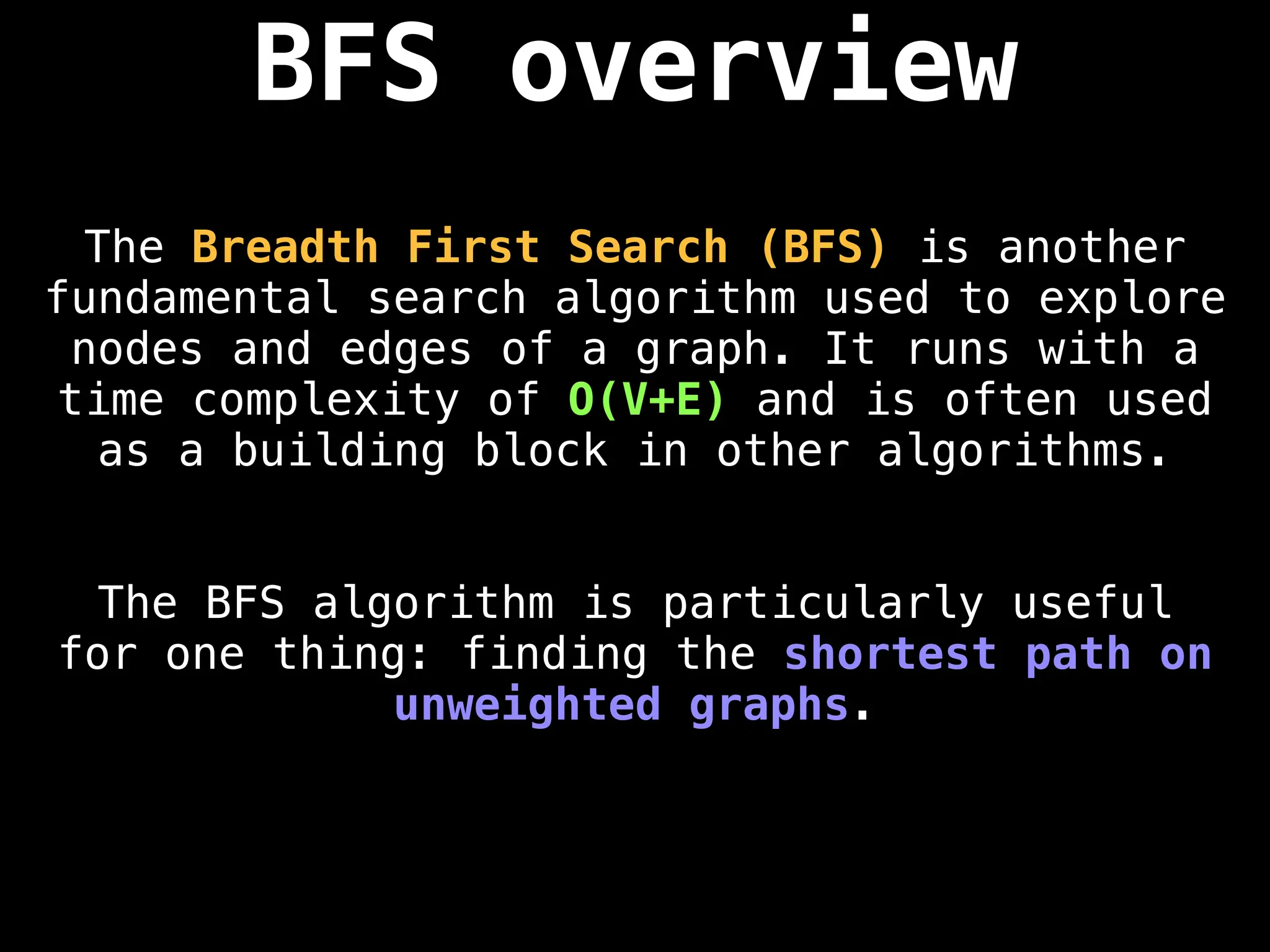 BFS overview
The Breadth First Search (BFS) is another
fundamental search algorithm used to explore
nodes and edges of a graph. It runs with a
time complexity of O(V+E) and is often used
as a building block in other algorithms.
The BFS algorithm is particularly useful
for one thing: finding the shortest path on
unweighted graphs.
 