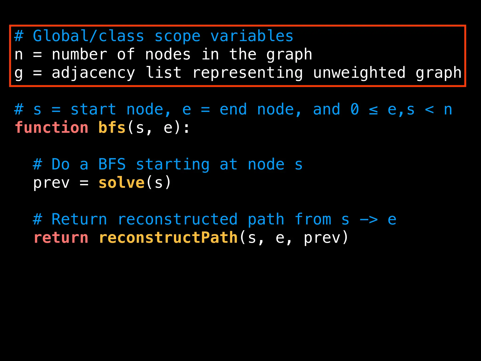 # Global/class scope variables
n = number of nodes in the graph
g = adjacency list representing unweighted graph
# s = start node, e = end node, and 0 ≤ e,s < n
function bfs(s, e):
# Do a BFS starting at node s
prev = solve(s)
# Return reconstructed path from s -> e
return reconstructPath(s, e, prev)
 