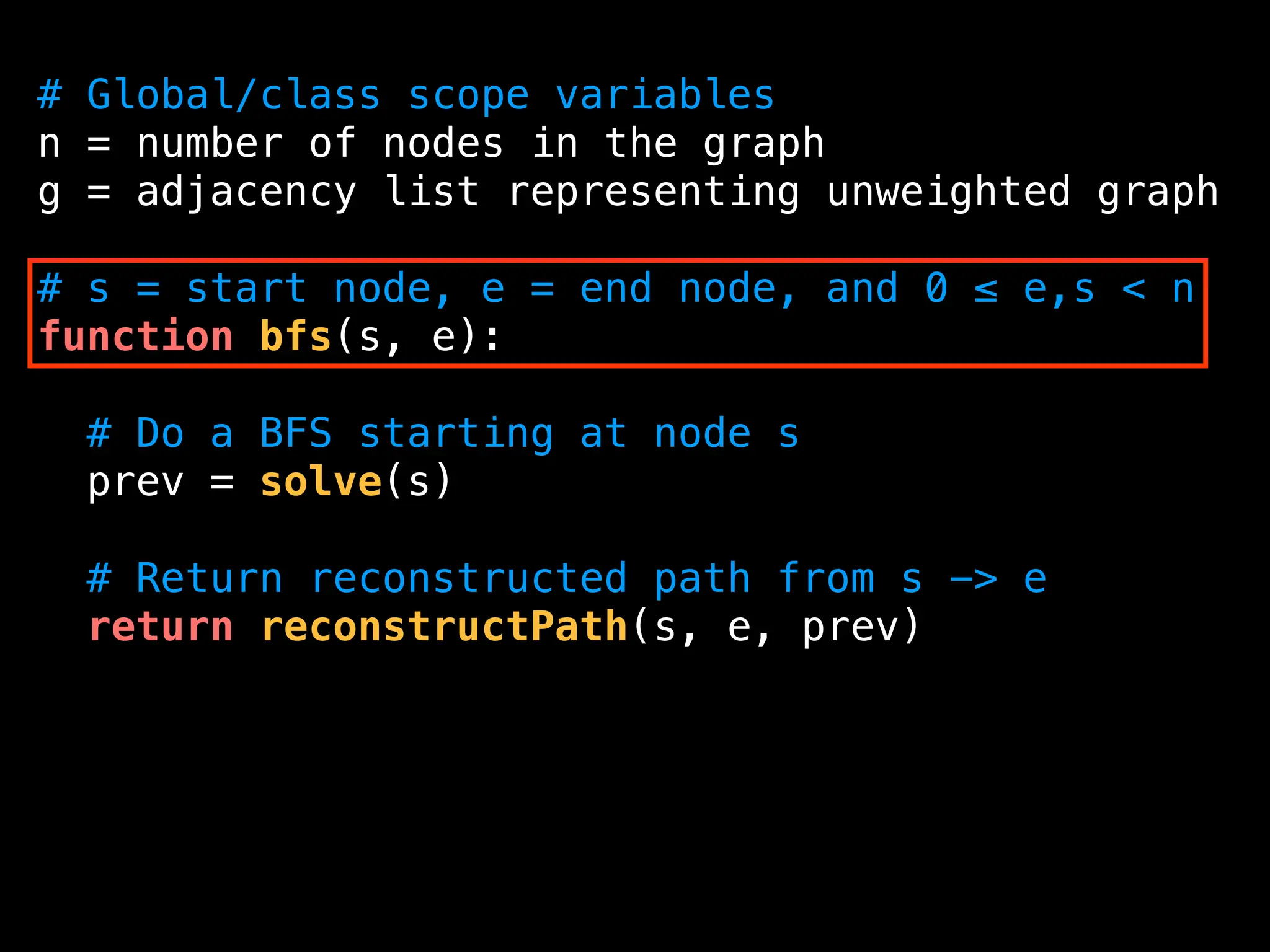# Global/class scope variables
n = number of nodes in the graph
g = adjacency list representing unweighted graph
# s = start node, e = end node, and 0 ≤ e,s < n
function bfs(s, e):
# Do a BFS starting at node s
prev = solve(s)
# Return reconstructed path from s -> e
return reconstructPath(s, e, prev)
 