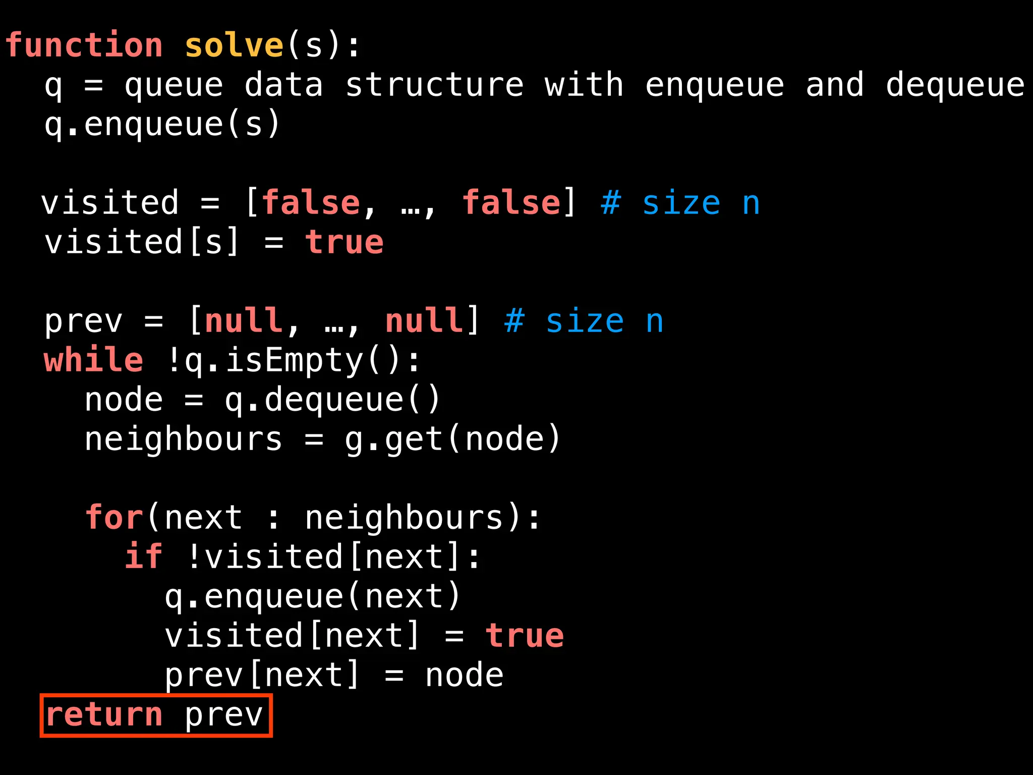 function solve(s):
q = queue data structure with enqueue and dequeue
q.enqueue(s)
visited = [false, …, false] # size n
visited[s] = true
prev = [null, …, null] # size n
while !q.isEmpty():
node = q.dequeue()
neighbours = g.get(node)
for(next : neighbours):
if !visited[next]:
q.enqueue(next)
visited[next] = true
prev[next] = node
return prev
 