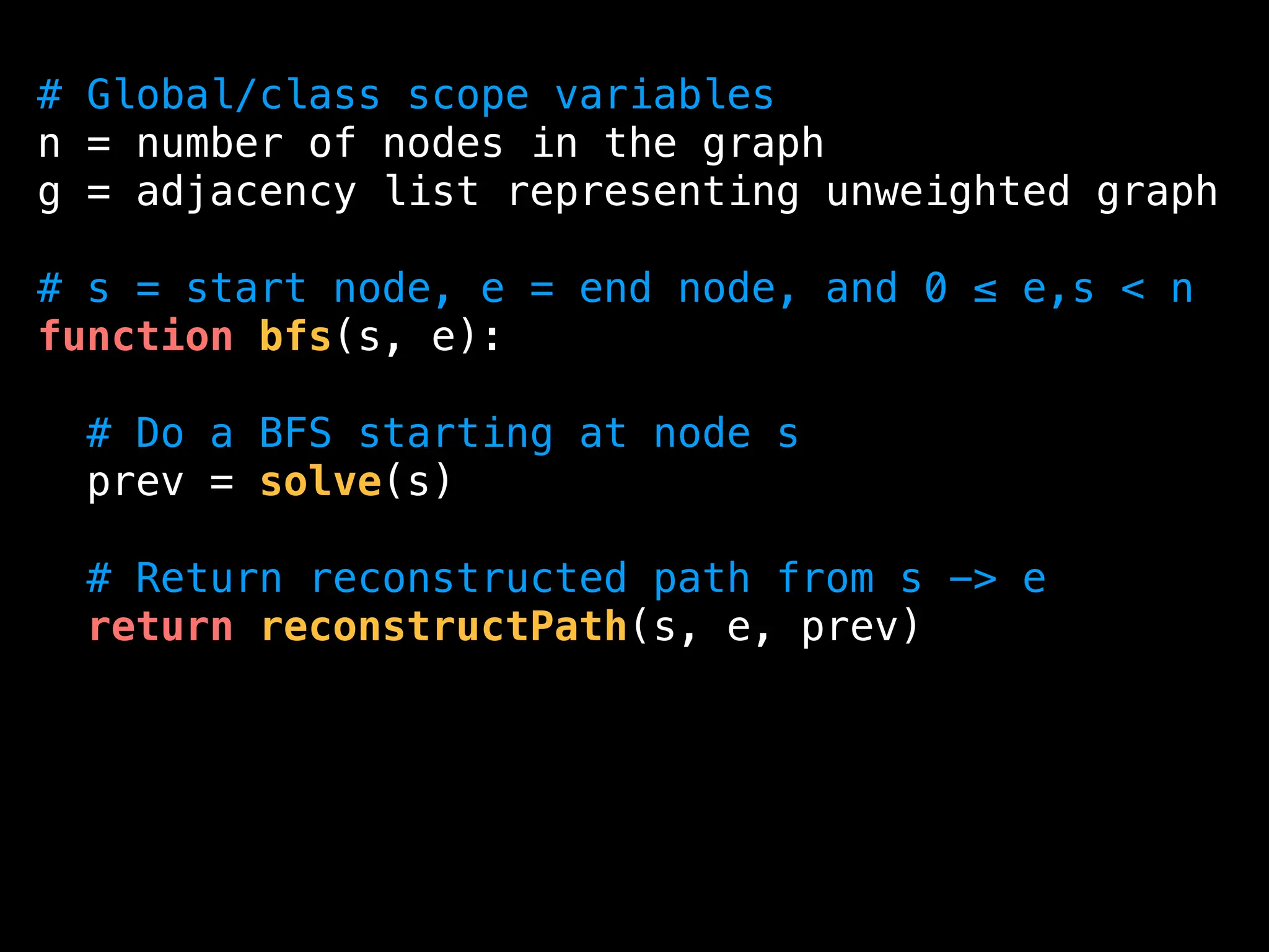 # Global/class scope variables
n = number of nodes in the graph
g = adjacency list representing unweighted graph
# s = start node, e = end node, and 0 ≤ e,s < n
function bfs(s, e):
# Do a BFS starting at node s
prev = solve(s)
# Return reconstructed path from s -> e
return reconstructPath(s, e, prev)
 